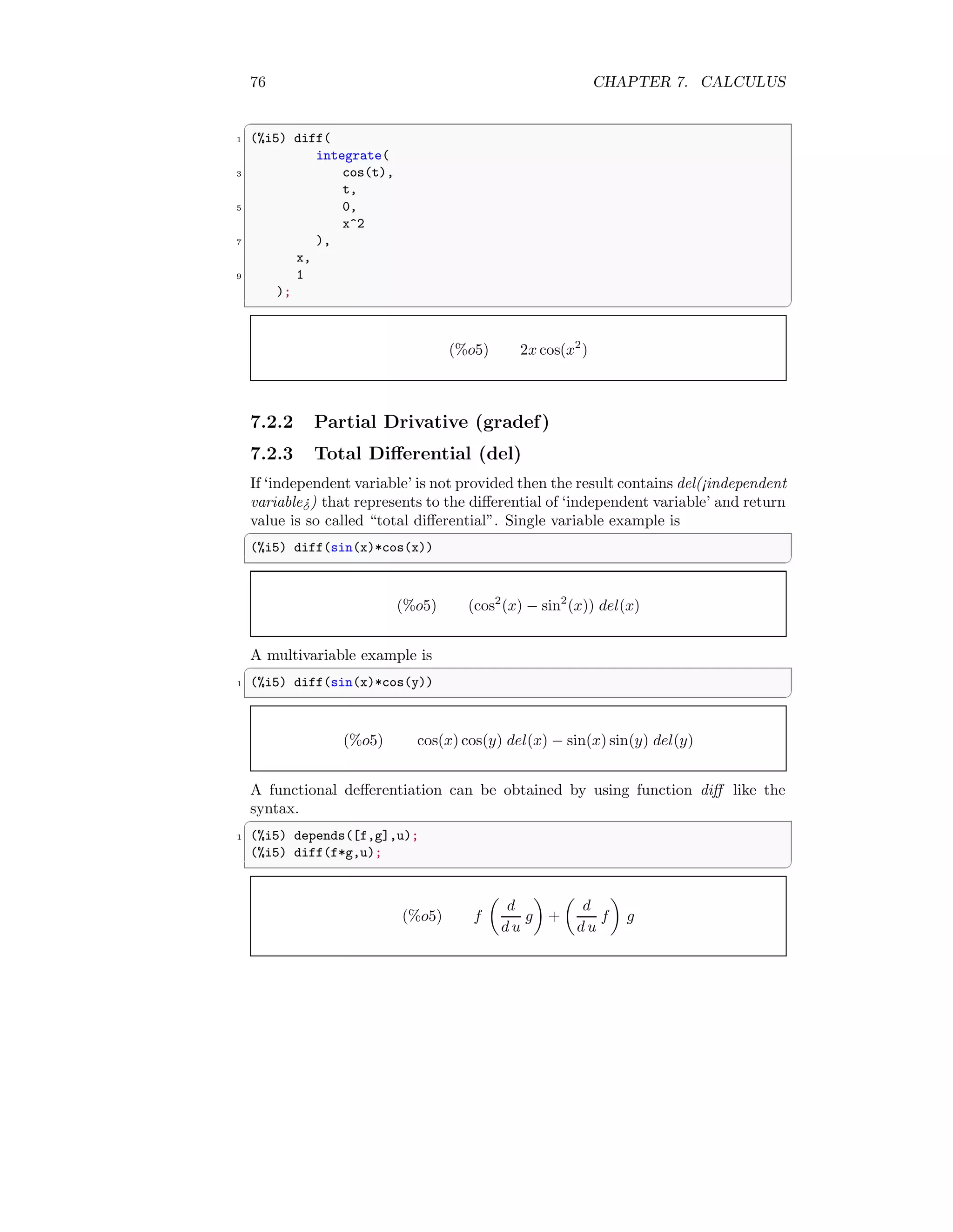 76 CHAPTER 7. CALCULUS
✞
1 (%i5) diff(
integrate(
3 cos(t),
t,
5 0,
x^2
7 ),
x,
9 1
);
✆
(%o5) 2x cos(x2
)
7.2.2 Partial Drivative (gradef)
7.2.3 Total Differential (del)
If ‘independent variable’ is not provided then the result contains del(¡independent
variable¿) that represents to the differential of ‘independent variable’ and return
value is so called “total differential”. Single variable example is
✞
(%i5) diff(sin(x)*cos(x))
✆
(%o5) (cos2
(x) − sin2
(x)) del(x)
A multivariable example is
✞
1 (%i5) diff(sin(x)*cos(y))
✆
(%o5) cos(x) cos(y) del(x) − sin(x) sin(y) del(y)
A functional defferentiation can be obtained by using function diff like the
syntax.
✞
1 (%i5) depends([f,g],u);
(%i5) diff(f*g,u);
✆
(%o5) f

d
d u
g

+

d
d u
f

g
 