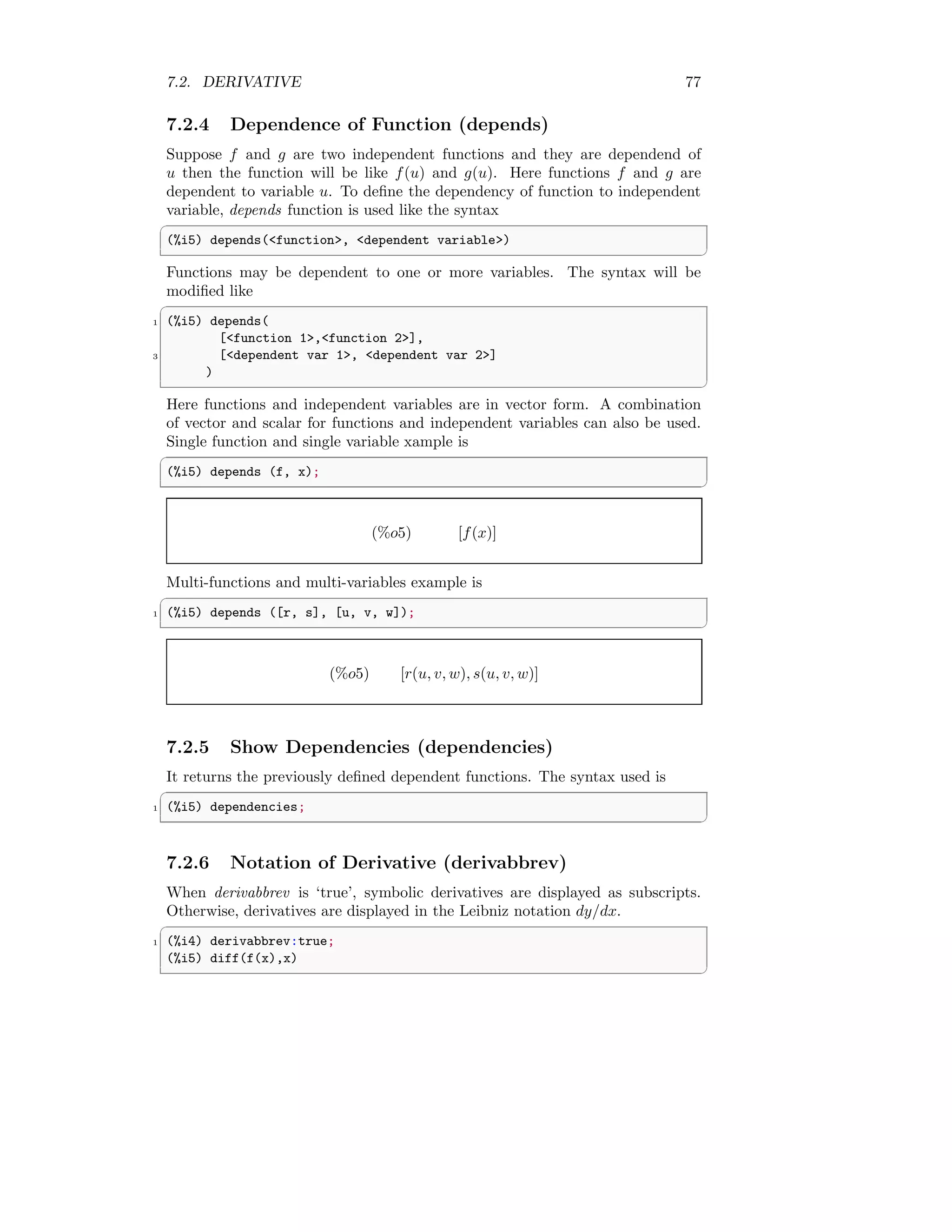 7.2. DERIVATIVE 77
7.2.4 Dependence of Function (depends)
Suppose f and g are two independent functions and they are dependend of
u then the function will be like f(u) and g(u). Here functions f and g are
dependent to variable u. To define the dependency of function to independent
variable, depends function is used like the syntax
✞
(%i5) depends(function, dependent variable)
✆
Functions may be dependent to one or more variables. The syntax will be
modified like
✞
1 (%i5) depends(
[function 1,function 2],
3 [dependent var 1, dependent var 2]
)
✆
Here functions and independent variables are in vector form. A combination
of vector and scalar for functions and independent variables can also be used.
Single function and single variable xample is
✞
(%i5) depends (f, x);
✆
(%o5) [f(x)]
Multi-functions and multi-variables example is
✞
1 (%i5) depends ([r, s], [u, v, w]);
✆
(%o5) [r(u, v, w), s(u, v, w)]
7.2.5 Show Dependencies (dependencies)
It returns the previously defined dependent functions. The syntax used is
✞
1 (%i5) dependencies;
✆
7.2.6 Notation of Derivative (derivabbrev)
When derivabbrev is ‘true’, symbolic derivatives are displayed as subscripts.
Otherwise, derivatives are displayed in the Leibniz notation dy/dx.
✞
1 (%i4) derivabbrev:true;
(%i5) diff(f(x),x)
✆
 