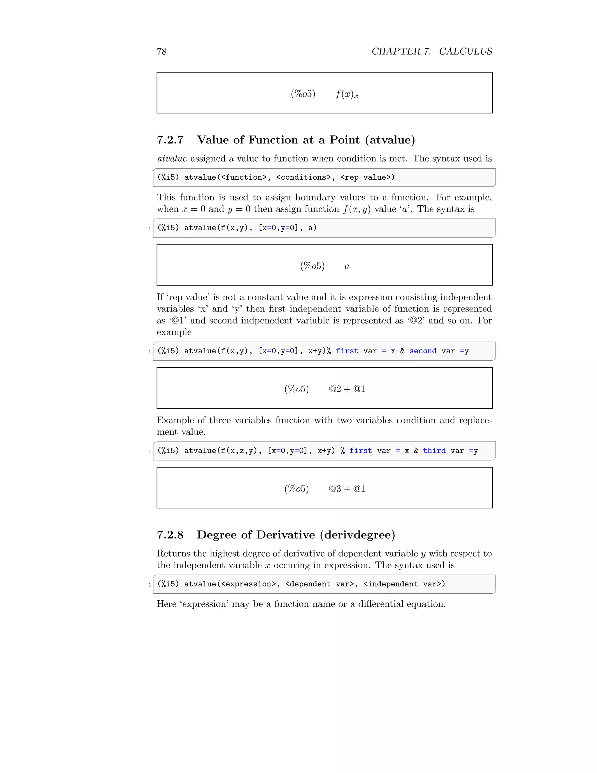 78 CHAPTER 7. CALCULUS
(%o5) f(x)x
7.2.7 Value of Function at a Point (atvalue)
atvalue assigned a value to function when condition is met. The syntax used is
✞
(%i5) atvalue(function, conditions, rep value)
✆
This function is used to assign boundary values to a function. For example,
when x = 0 and y = 0 then assign function f(x, y) value ‘a’. The syntax is
✞
1 (%i5) atvalue(f(x,y), [x=0,y=0], a)
✆
(%o5) a
If ‘rep value’ is not a constant value and it is expression consisting independent
variables ‘x’ and ‘y’ then first independent variable of function is represented
as ‘@1’ and second indpenedent variable is represented as ‘@2’ and so on. For
example
✞
1 (%i5) atvalue(f(x,y), [x=0,y=0], x+y)% first var = x  second var =y
✆
(%o5) @2 + @1
Example of three variables function with two variables condition and replace-
ment value.
✞
1 (%i5) atvalue(f(x,z,y), [x=0,y=0], x+y) % first var = x  third var =y
✆
(%o5) @3 + @1
7.2.8 Degree of Derivative (derivdegree)
Returns the highest degree of derivative of dependent variable y with respect to
the independent variable x occuring in expression. The syntax used is
✞
1 (%i5) atvalue(expression, dependent var, independent var)
✆
Here ‘expression’ may be a function name or a differential equation.
 