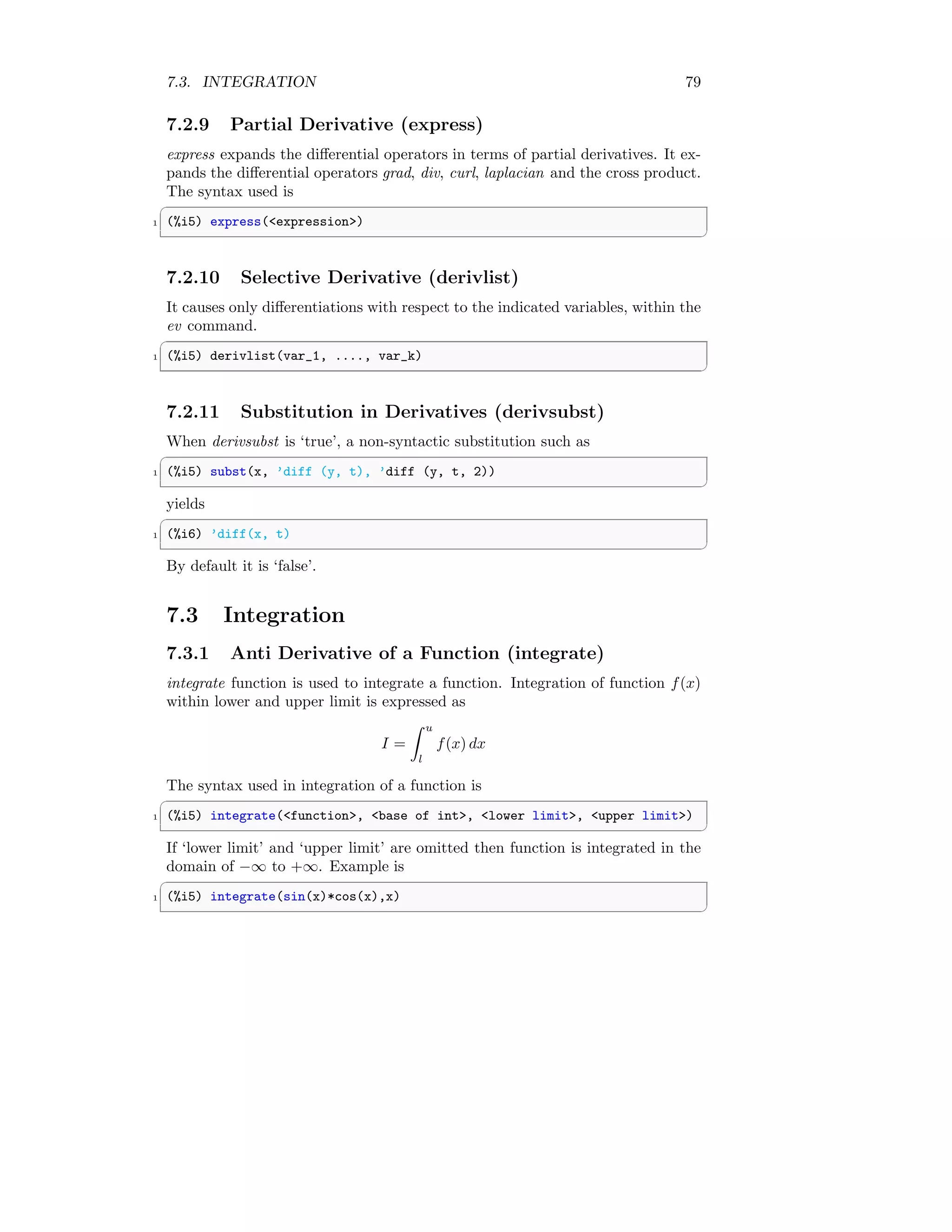 7.3. INTEGRATION 79
7.2.9 Partial Derivative (express)
express expands the differential operators in terms of partial derivatives. It ex-
pands the differential operators grad, div, curl, laplacian and the cross product.
The syntax used is
✞
1 (%i5) express(expression)
✆
7.2.10 Selective Derivative (derivlist)
It causes only differentiations with respect to the indicated variables, within the
ev command.
✞
1 (%i5) derivlist(var_1, ...., var_k)
✆
7.2.11 Substitution in Derivatives (derivsubst)
When derivsubst is ‘true’, a non-syntactic substitution such as
✞
1 (%i5) subst(x, ’diff (y, t), ’diff (y, t, 2))
✆
yields
✞
1 (%i6) ’diff(x, t)
✆
By default it is ‘false’.
7.3 Integration
7.3.1 Anti Derivative of a Function (integrate)
integrate function is used to integrate a function. Integration of function f(x)
within lower and upper limit is expressed as
I =
Z u
l
f(x) dx
The syntax used in integration of a function is
✞
1 (%i5) integrate(function, base of int, lower limit, upper limit)
✆
If ‘lower limit’ and ‘upper limit’ are omitted then function is integrated in the
domain of −∞ to +∞. Example is
✞
1 (%i5) integrate(sin(x)*cos(x),x)
✆
 