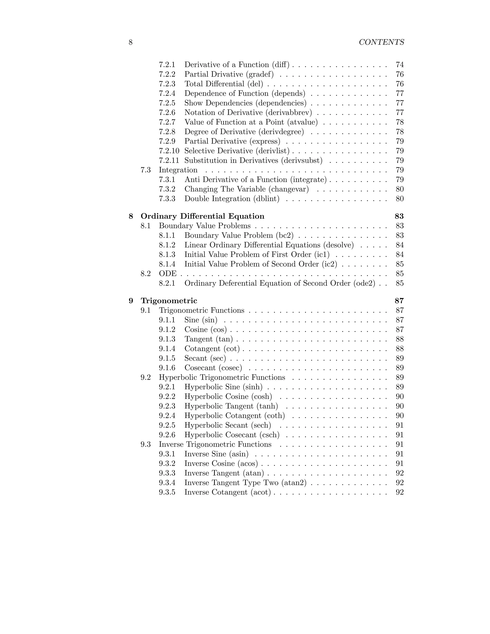 8 CONTENTS
7.2.1 Derivative of a Function (diff) . . . . . . . . . . . . . . . . 74
7.2.2 Partial Drivative (gradef) . . . . . . . . . . . . . . . . . . 76
7.2.3 Total Differential (del) . . . . . . . . . . . . . . . . . . . . 76
7.2.4 Dependence of Function (depends) . . . . . . . . . . . . . 77
7.2.5 Show Dependencies (dependencies) . . . . . . . . . . . . . 77
7.2.6 Notation of Derivative (derivabbrev) . . . . . . . . . . . . 77
7.2.7 Value of Function at a Point (atvalue) . . . . . . . . . . . 78
7.2.8 Degree of Derivative (derivdegree) . . . . . . . . . . . . . 78
7.2.9 Partial Derivative (express) . . . . . . . . . . . . . . . . . 79
7.2.10 Selective Derivative (derivlist) . . . . . . . . . . . . . . . . 79
7.2.11 Substitution in Derivatives (derivsubst) . . . . . . . . . . 79
7.3 Integration . . . . . . . . . . . . . . . . . . . . . . . . . . . . . . 79
7.3.1 Anti Derivative of a Function (integrate) . . . . . . . . . . 79
7.3.2 Changing The Variable (changevar) . . . . . . . . . . . . 80
7.3.3 Double Integration (dblint) . . . . . . . . . . . . . . . . . 80
8 Ordinary Differential Equation 83
8.1 Boundary Value Problems . . . . . . . . . . . . . . . . . . . . . . 83
8.1.1 Boundary Value Problem (bc2) . . . . . . . . . . . . . . . 83
8.1.2 Linear Ordinary Differential Equations (desolve) . . . . . 84
8.1.3 Initial Value Problem of First Order (ic1) . . . . . . . . . 84
8.1.4 Initial Value Problem of Second Order (ic2) . . . . . . . . 85
8.2 ODE . . . . . . . . . . . . . . . . . . . . . . . . . . . . . . . . . . 85
8.2.1 Ordinary Deferential Equation of Second Order (ode2) . . 85
9 Trigonometric 87
9.1 Trigonometric Functions . . . . . . . . . . . . . . . . . . . . . . . 87
9.1.1 Sine (sin) . . . . . . . . . . . . . . . . . . . . . . . . . . . 87
9.1.2 Cosine (cos) . . . . . . . . . . . . . . . . . . . . . . . . . . 87
9.1.3 Tangent (tan) . . . . . . . . . . . . . . . . . . . . . . . . . 88
9.1.4 Cotangent (cot) . . . . . . . . . . . . . . . . . . . . . . . . 88
9.1.5 Secant (sec) . . . . . . . . . . . . . . . . . . . . . . . . . . 89
9.1.6 Cosecant (cosec) . . . . . . . . . . . . . . . . . . . . . . . 89
9.2 Hyperbolic Trigonometric Functions . . . . . . . . . . . . . . . . 89
9.2.1 Hyperbolic Sine (sinh) . . . . . . . . . . . . . . . . . . . . 89
9.2.2 Hyperbolic Cosine (cosh) . . . . . . . . . . . . . . . . . . 90
9.2.3 Hyperbolic Tangent (tanh) . . . . . . . . . . . . . . . . . 90
9.2.4 Hyperbolic Cotangent (coth) . . . . . . . . . . . . . . . . 90
9.2.5 Hyperbolic Secant (sech) . . . . . . . . . . . . . . . . . . 91
9.2.6 Hyperbolic Cosecant (csch) . . . . . . . . . . . . . . . . . 91
9.3 Inverse Trigonometric Functions . . . . . . . . . . . . . . . . . . 91
9.3.1 Inverse Sine (asin) . . . . . . . . . . . . . . . . . . . . . . 91
9.3.2 Inverse Cosine (acos) . . . . . . . . . . . . . . . . . . . . . 91
9.3.3 Inverse Tangent (atan) . . . . . . . . . . . . . . . . . . . . 92
9.3.4 Inverse Tangent Type Two (atan2) . . . . . . . . . . . . . 92
9.3.5 Inverse Cotangent (acot) . . . . . . . . . . . . . . . . . . . 92
 