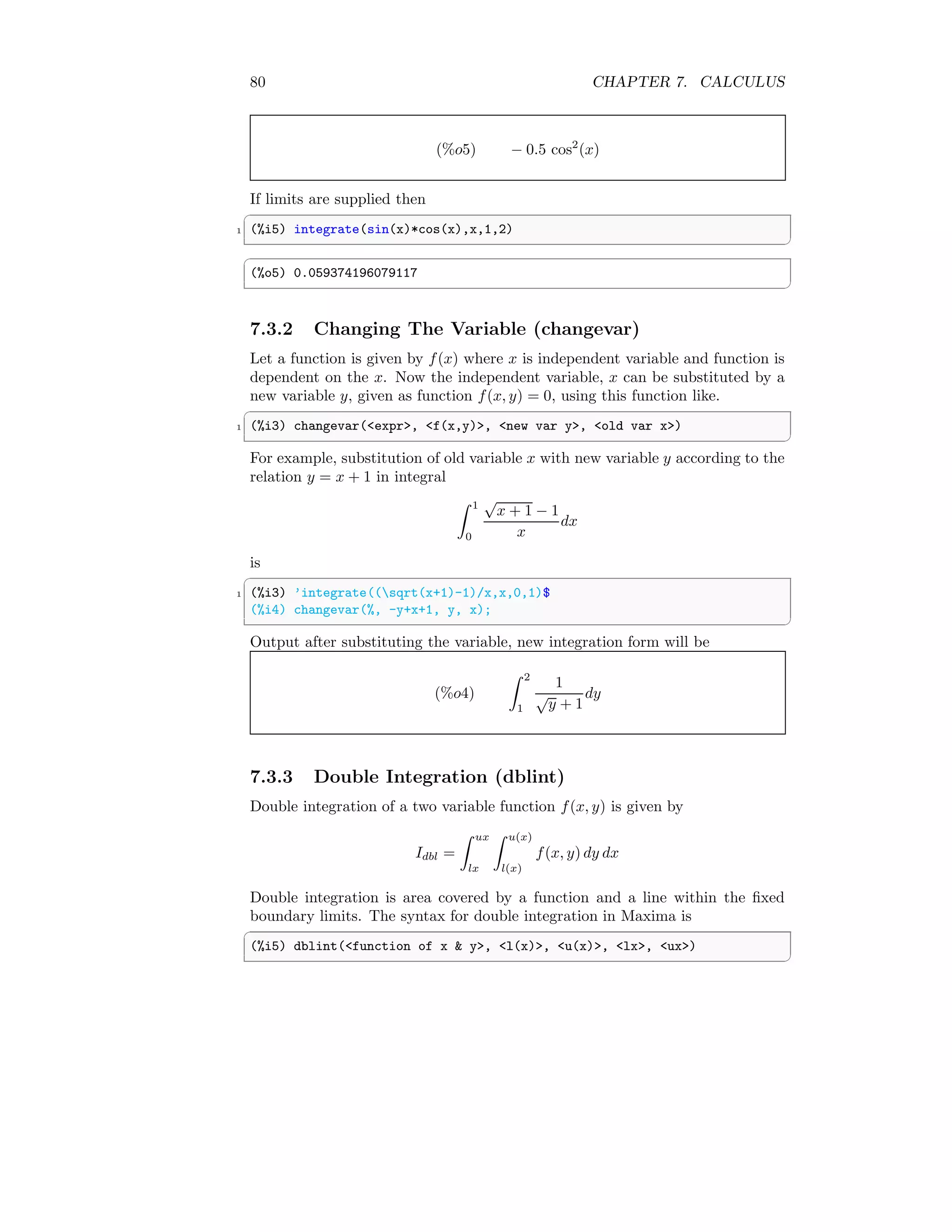 80 CHAPTER 7. CALCULUS
(%o5) − 0.5 cos2
(x)
If limits are supplied then
✞
1 (%i5) integrate(sin(x)*cos(x),x,1,2)
✆
✞
(%o5) 0.059374196079117
✆
7.3.2 Changing The Variable (changevar)
Let a function is given by f(x) where x is independent variable and function is
dependent on the x. Now the independent variable, x can be substituted by a
new variable y, given as function f(x, y) = 0, using this function like.
✞
1 (%i3) changevar(expr, f(x,y), new var y, old var x)
✆
For example, substitution of old variable x with new variable y according to the
relation y = x + 1 in integral
Z 1
0
√
x + 1 − 1
x
dx
is
✞
1 (%i3) ’integrate((sqrt(x+1)-1)/x,x,0,1)$
(%i4) changevar(%, -y+x+1, y, x);
✆
Output after substituting the variable, new integration form will be
(%o4)
Z 2
1
1
√
y + 1
dy
7.3.3 Double Integration (dblint)
Double integration of a two variable function f(x, y) is given by
Idbl =
Z ux
lx
Z u(x)
l(x)
f(x, y) dy dx
Double integration is area covered by a function and a line within the fixed
boundary limits. The syntax for double integration in Maxima is
✞
(%i5) dblint(function of x  y, l(x), u(x), lx, ux)
✆
 