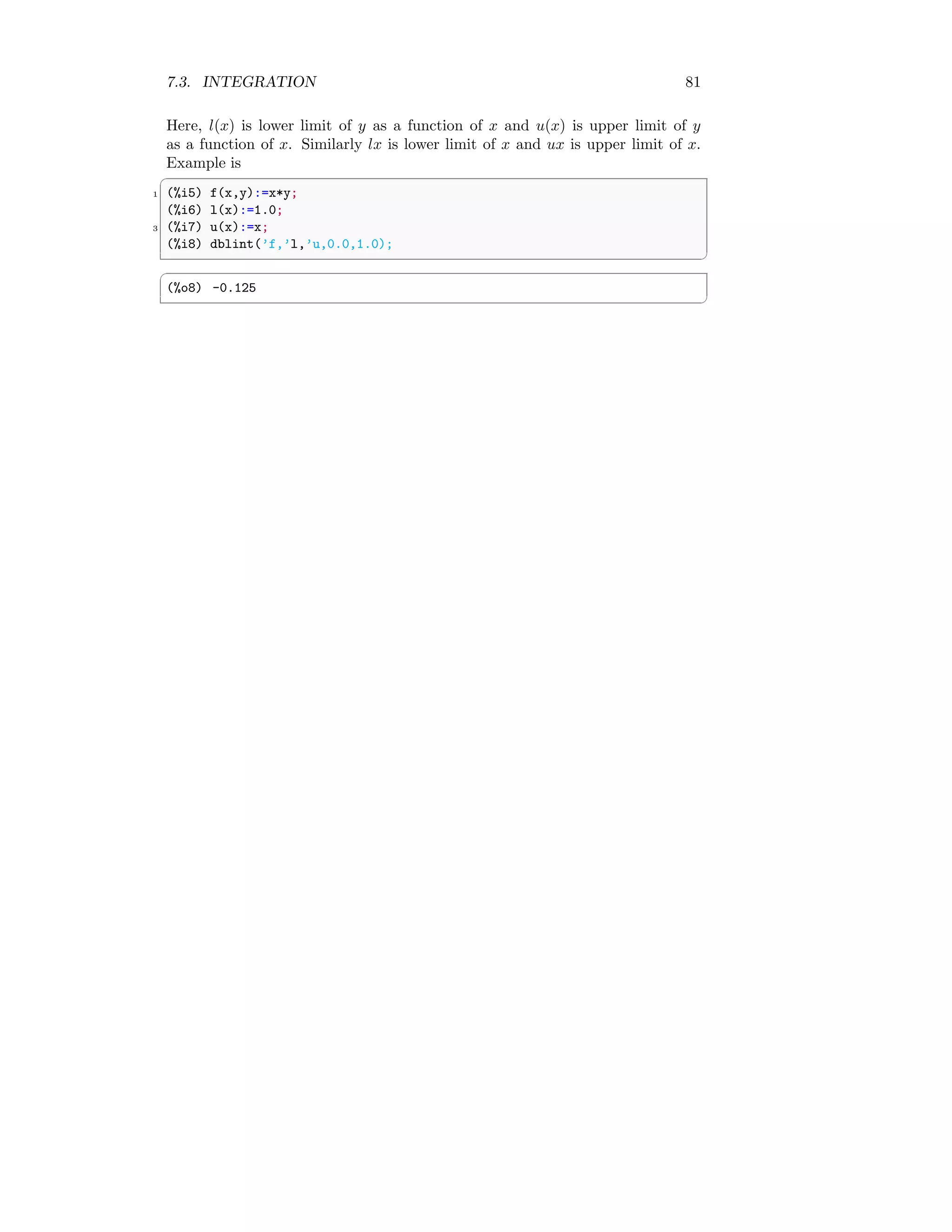 7.3. INTEGRATION 81
Here, l(x) is lower limit of y as a function of x and u(x) is upper limit of y
as a function of x. Similarly lx is lower limit of x and ux is upper limit of x.
Example is
✞
1 (%i5) f(x,y):=x*y;
(%i6) l(x):=1.0;
3 (%i7) u(x):=x;
(%i8) dblint(’f,’l,’u,0.0,1.0);
✆
✞
(%o8) -0.125
✆
 