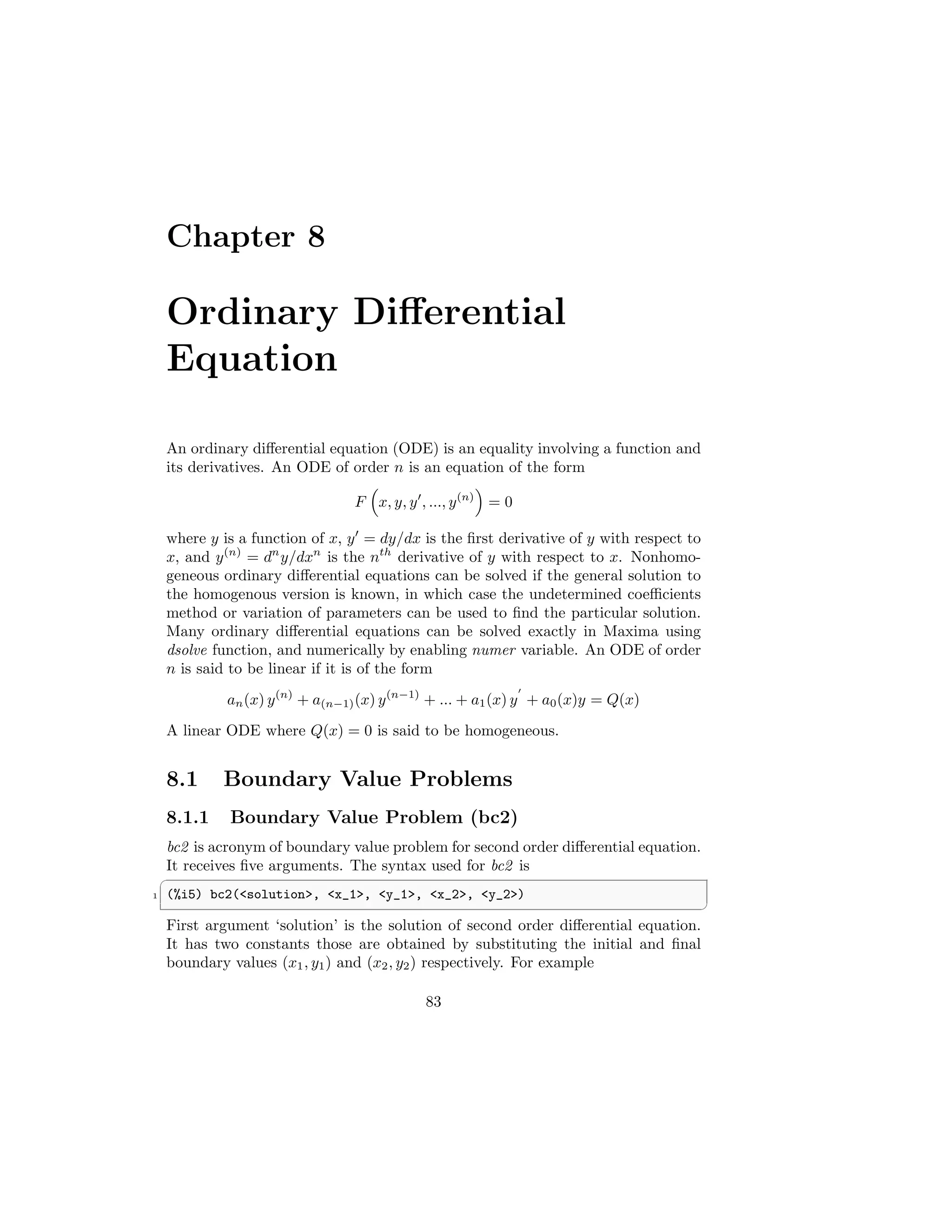 Chapter 8
Ordinary Differential
Equation
An ordinary differential equation (ODE) is an equality involving a function and
its derivatives. An ODE of order n is an equation of the form
F

x, y, y′
, ..., y(n)

= 0
where y is a function of x, y′
= dy/dx is the first derivative of y with respect to
x, and y(n)
= dn
y/dxn
is the nth
derivative of y with respect to x. Nonhomo-
geneous ordinary differential equations can be solved if the general solution to
the homogenous version is known, in which case the undetermined coefficients
method or variation of parameters can be used to find the particular solution.
Many ordinary differential equations can be solved exactly in Maxima using
dsolve function, and numerically by enabling numer variable. An ODE of order
n is said to be linear if it is of the form
an(x) y(n)
+ a(n−1)(x) y(n−1)
+ ... + a1(x) y
′
+ a0(x)y = Q(x)
A linear ODE where Q(x) = 0 is said to be homogeneous.
8.1 Boundary Value Problems
8.1.1 Boundary Value Problem (bc2)
bc2 is acronym of boundary value problem for second order differential equation.
It receives five arguments. The syntax used for bc2 is
✞
1 (%i5) bc2(solution, x_1, y_1, x_2, y_2)
✆
First argument ‘solution’ is the solution of second order differential equation.
It has two constants those are obtained by substituting the initial and final
boundary values (x1, y1) and (x2, y2) respectively. For example
83
 