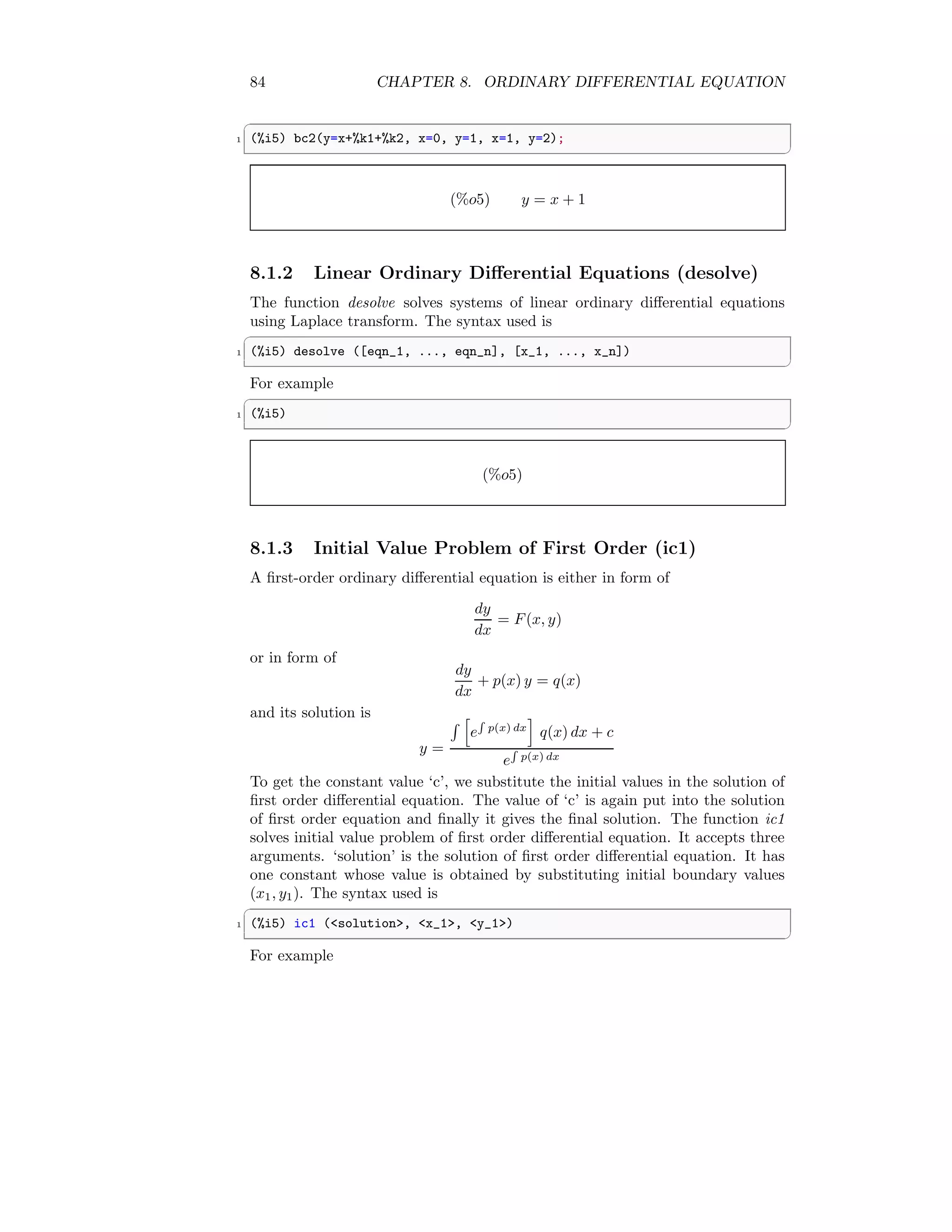 84 CHAPTER 8. ORDINARY DIFFERENTIAL EQUATION
✞
1 (%i5) bc2(y=x+%k1+%k2, x=0, y=1, x=1, y=2);
✆
(%o5) y = x + 1
8.1.2 Linear Ordinary Differential Equations (desolve)
The function desolve solves systems of linear ordinary differential equations
using Laplace transform. The syntax used is
✞
1 (%i5) desolve ([eqn_1, ..., eqn_n], [x_1, ..., x_n])
✆
For example
✞
1 (%i5)
✆
(%o5)
8.1.3 Initial Value Problem of First Order (ic1)
A first-order ordinary differential equation is either in form of
dy
dx
= F(x, y)
or in form of
dy
dx
+ p(x) y = q(x)
and its solution is
y =
R h
e
R
p(x) dx
i
q(x) dx + c
e
R
p(x) dx
To get the constant value ‘c’, we substitute the initial values in the solution of
first order differential equation. The value of ‘c’ is again put into the solution
of first order equation and finally it gives the final solution. The function ic1
solves initial value problem of first order differential equation. It accepts three
arguments. ‘solution’ is the solution of first order differential equation. It has
one constant whose value is obtained by substituting initial boundary values
(x1, y1). The syntax used is
✞
1 (%i5) ic1 (solution, x_1, y_1)
✆
For example
 