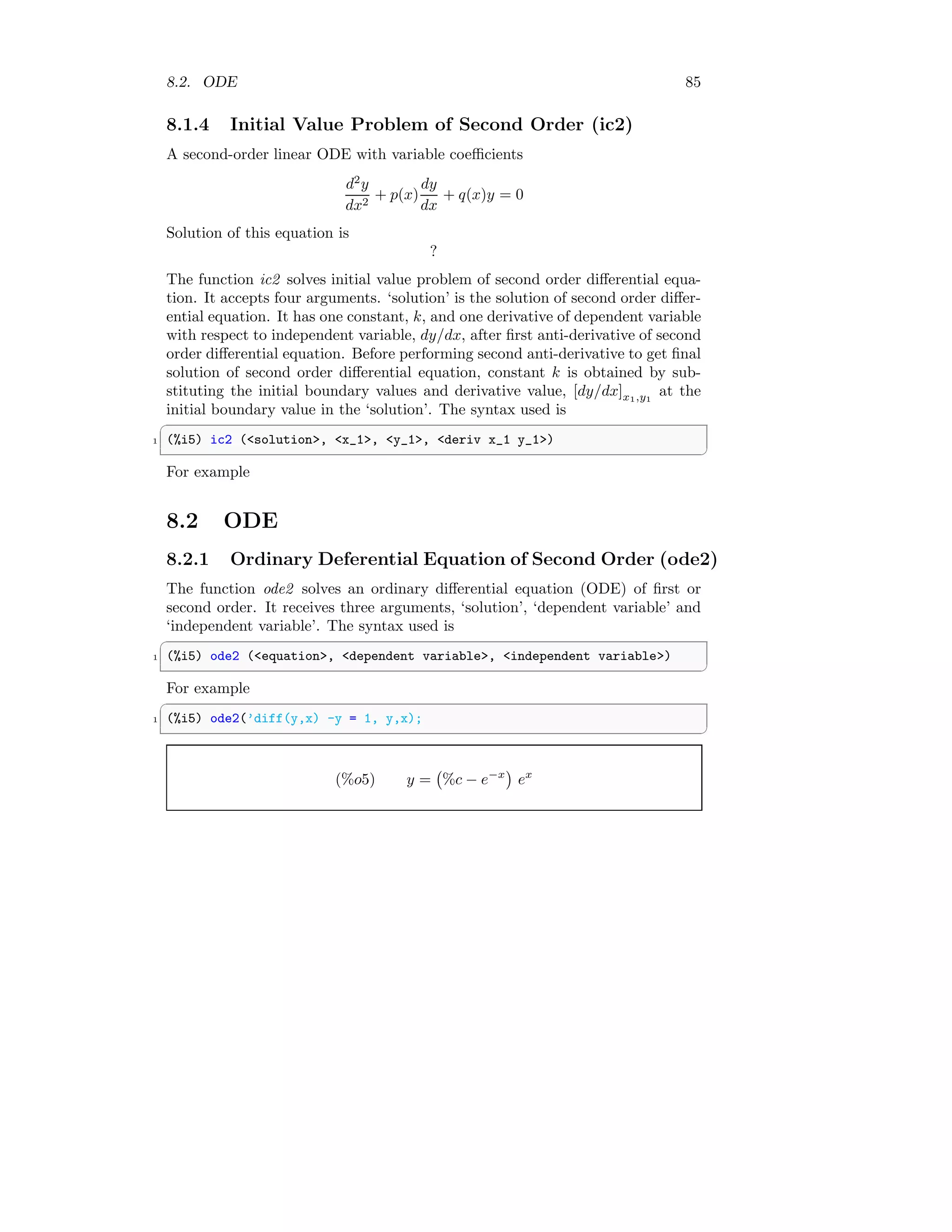 8.2. ODE 85
8.1.4 Initial Value Problem of Second Order (ic2)
A second-order linear ODE with variable coefficients
d2
y
dx2
+ p(x)
dy
dx
+ q(x)y = 0
Solution of this equation is
?
The function ic2 solves initial value problem of second order differential equa-
tion. It accepts four arguments. ‘solution’ is the solution of second order differ-
ential equation. It has one constant, k, and one derivative of dependent variable
with respect to independent variable, dy/dx, after first anti-derivative of second
order differential equation. Before performing second anti-derivative to get final
solution of second order differential equation, constant k is obtained by sub-
stituting the initial boundary values and derivative value, [dy/dx]x1,y1
at the
initial boundary value in the ‘solution’. The syntax used is
✞
1 (%i5) ic2 (solution, x_1, y_1, deriv x_1 y_1)
✆
For example
8.2 ODE
8.2.1 Ordinary Deferential Equation of Second Order (ode2)
The function ode2 solves an ordinary differential equation (ODE) of first or
second order. It receives three arguments, ‘solution’, ‘dependent variable’ and
‘independent variable’. The syntax used is
✞
1 (%i5) ode2 (equation, dependent variable, independent variable)
✆
For example
✞
1 (%i5) ode2(’diff(y,x) -y = 1, y,x);
✆
(%o5) y = %c − e−x

ex
 