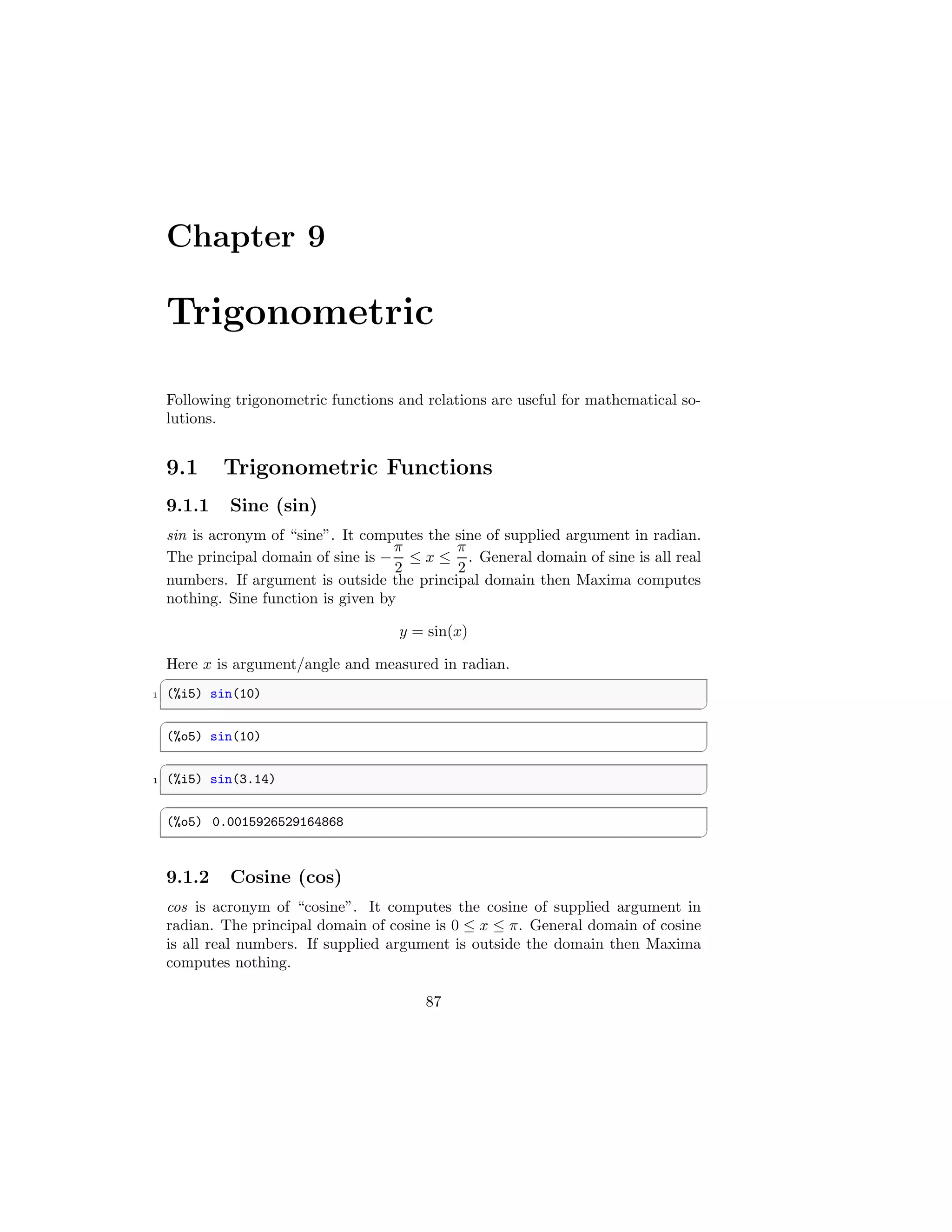 Chapter 9
Trigonometric
Following trigonometric functions and relations are useful for mathematical so-
lutions.
9.1 Trigonometric Functions
9.1.1 Sine (sin)
sin is acronym of “sine”. It computes the sine of supplied argument in radian.
The principal domain of sine is −
π
2
≤ x ≤
π
2
. General domain of sine is all real
numbers. If argument is outside the principal domain then Maxima computes
nothing. Sine function is given by
y = sin(x)
Here x is argument/angle and measured in radian.
✞
1 (%i5) sin(10)
✆
✞
(%o5) sin(10)
✆
✞
1 (%i5) sin(3.14)
✆
✞
(%o5) 0.0015926529164868
✆
9.1.2 Cosine (cos)
cos is acronym of “cosine”. It computes the cosine of supplied argument in
radian. The principal domain of cosine is 0 ≤ x ≤ π. General domain of cosine
is all real numbers. If supplied argument is outside the domain then Maxima
computes nothing.
87
 