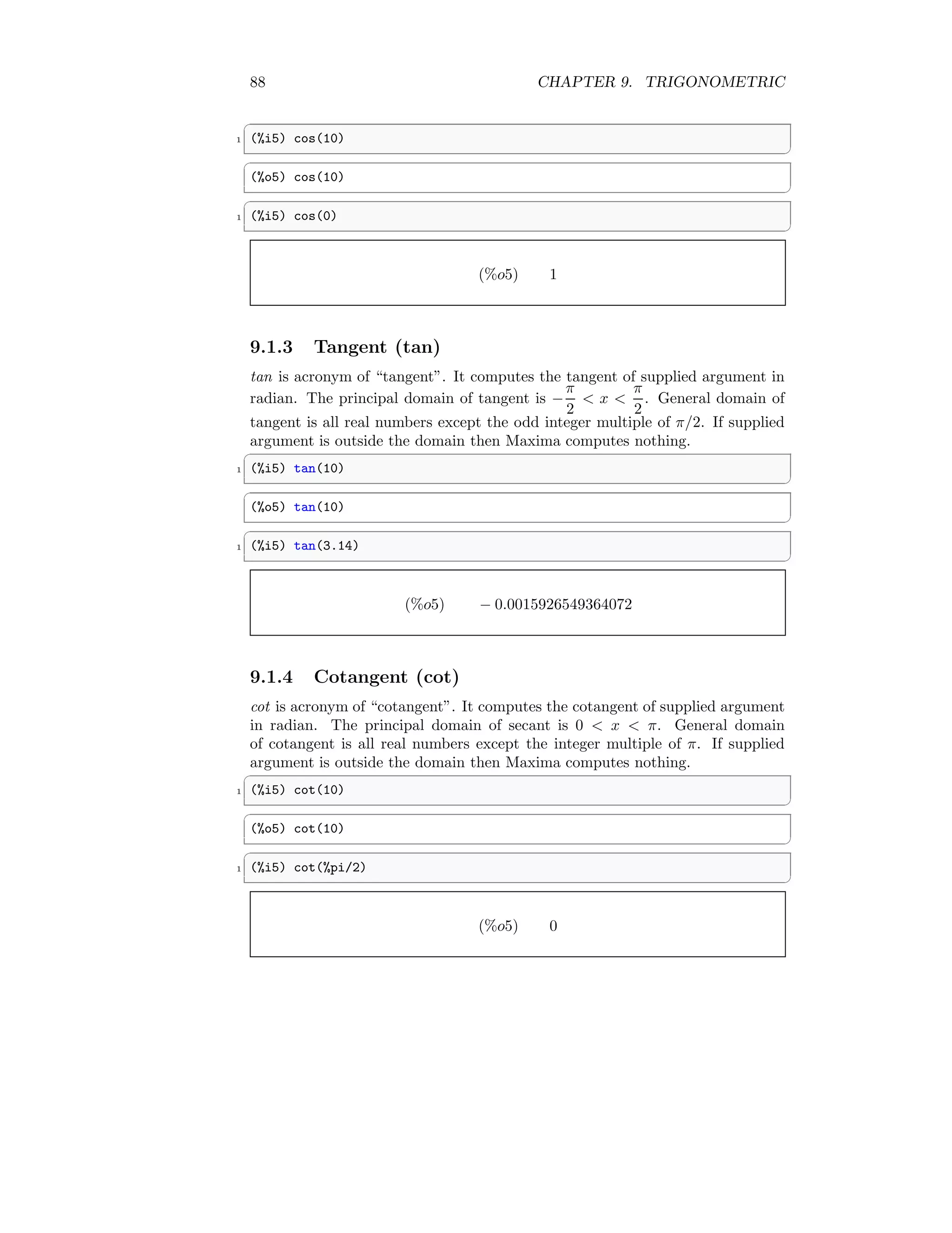 88 CHAPTER 9. TRIGONOMETRIC
✞
1 (%i5) cos(10)
✆
✞
(%o5) cos(10)
✆
✞
1 (%i5) cos(0)
✆
(%o5) 1
9.1.3 Tangent (tan)
tan is acronym of “tangent”. It computes the tangent of supplied argument in
radian. The principal domain of tangent is −
π
2
 x 
π
2
. General domain of
tangent is all real numbers except the odd integer multiple of π/2. If supplied
argument is outside the domain then Maxima computes nothing.
✞
1 (%i5) tan(10)
✆
✞
(%o5) tan(10)
✆
✞
1 (%i5) tan(3.14)
✆
(%o5) − 0.0015926549364072
9.1.4 Cotangent (cot)
cot is acronym of “cotangent”. It computes the cotangent of supplied argument
in radian. The principal domain of secant is 0  x  π. General domain
of cotangent is all real numbers except the integer multiple of π. If supplied
argument is outside the domain then Maxima computes nothing.
✞
1 (%i5) cot(10)
✆
✞
(%o5) cot(10)
✆
✞
1 (%i5) cot(%pi/2)
✆
(%o5) 0
 