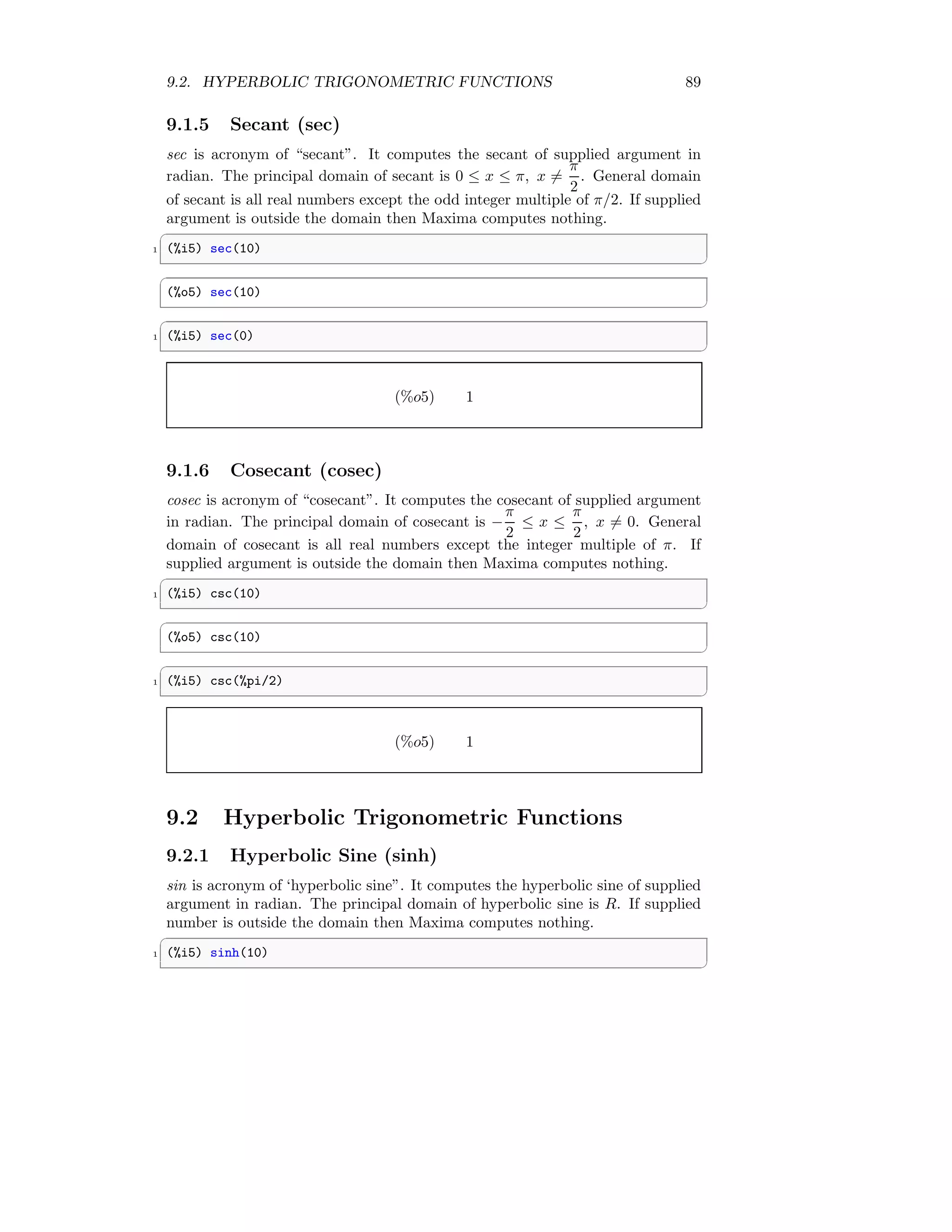 9.2. HYPERBOLIC TRIGONOMETRIC FUNCTIONS 89
9.1.5 Secant (sec)
sec is acronym of “secant”. It computes the secant of supplied argument in
radian. The principal domain of secant is 0 ≤ x ≤ π, x 6=
π
2
. General domain
of secant is all real numbers except the odd integer multiple of π/2. If supplied
argument is outside the domain then Maxima computes nothing.
✞
1 (%i5) sec(10)
✆
✞
(%o5) sec(10)
✆
✞
1 (%i5) sec(0)
✆
(%o5) 1
9.1.6 Cosecant (cosec)
cosec is acronym of “cosecant”. It computes the cosecant of supplied argument
in radian. The principal domain of cosecant is −
π
2
≤ x ≤
π
2
, x 6= 0. General
domain of cosecant is all real numbers except the integer multiple of π. If
supplied argument is outside the domain then Maxima computes nothing.
✞
1 (%i5) csc(10)
✆
✞
(%o5) csc(10)
✆
✞
1 (%i5) csc(%pi/2)
✆
(%o5) 1
9.2 Hyperbolic Trigonometric Functions
9.2.1 Hyperbolic Sine (sinh)
sin is acronym of ‘hyperbolic sine”. It computes the hyperbolic sine of supplied
argument in radian. The principal domain of hyperbolic sine is R. If supplied
number is outside the domain then Maxima computes nothing.
✞
1 (%i5) sinh(10)
✆
 