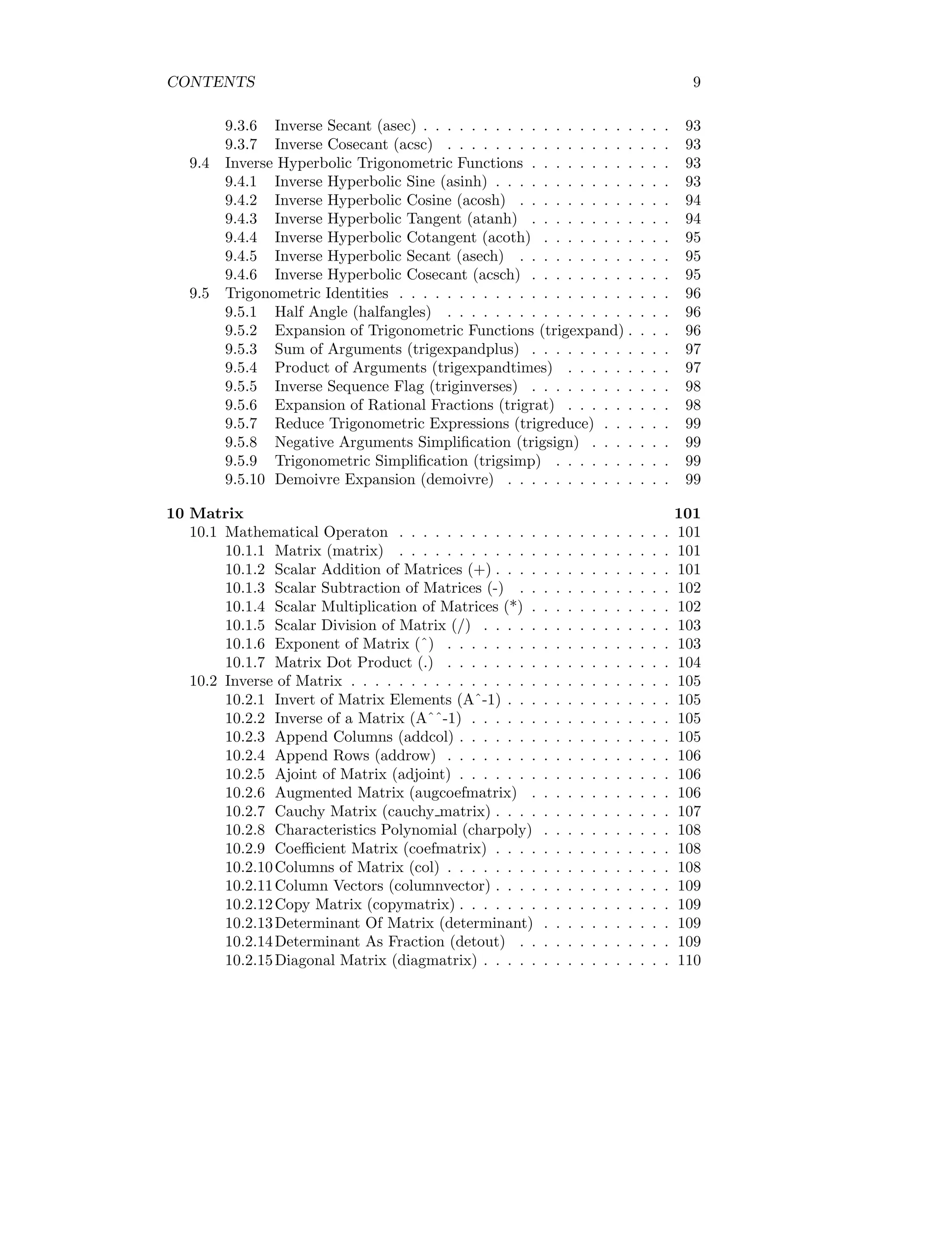 CONTENTS 9
9.3.6 Inverse Secant (asec) . . . . . . . . . . . . . . . . . . . . . 93
9.3.7 Inverse Cosecant (acsc) . . . . . . . . . . . . . . . . . . . 93
9.4 Inverse Hyperbolic Trigonometric Functions . . . . . . . . . . . . 93
9.4.1 Inverse Hyperbolic Sine (asinh) . . . . . . . . . . . . . . . 93
9.4.2 Inverse Hyperbolic Cosine (acosh) . . . . . . . . . . . . . 94
9.4.3 Inverse Hyperbolic Tangent (atanh) . . . . . . . . . . . . 94
9.4.4 Inverse Hyperbolic Cotangent (acoth) . . . . . . . . . . . 95
9.4.5 Inverse Hyperbolic Secant (asech) . . . . . . . . . . . . . 95
9.4.6 Inverse Hyperbolic Cosecant (acsch) . . . . . . . . . . . . 95
9.5 Trigonometric Identities . . . . . . . . . . . . . . . . . . . . . . . 96
9.5.1 Half Angle (halfangles) . . . . . . . . . . . . . . . . . . . 96
9.5.2 Expansion of Trigonometric Functions (trigexpand) . . . . 96
9.5.3 Sum of Arguments (trigexpandplus) . . . . . . . . . . . . 97
9.5.4 Product of Arguments (trigexpandtimes) . . . . . . . . . 97
9.5.5 Inverse Sequence Flag (triginverses) . . . . . . . . . . . . 98
9.5.6 Expansion of Rational Fractions (trigrat) . . . . . . . . . 98
9.5.7 Reduce Trigonometric Expressions (trigreduce) . . . . . . 99
9.5.8 Negative Arguments Simplification (trigsign) . . . . . . . 99
9.5.9 Trigonometric Simplification (trigsimp) . . . . . . . . . . 99
9.5.10 Demoivre Expansion (demoivre) . . . . . . . . . . . . . . 99
10 Matrix 101
10.1 Mathematical Operaton . . . . . . . . . . . . . . . . . . . . . . . 101
10.1.1 Matrix (matrix) . . . . . . . . . . . . . . . . . . . . . . . 101
10.1.2 Scalar Addition of Matrices (+) . . . . . . . . . . . . . . . 101
10.1.3 Scalar Subtraction of Matrices (-) . . . . . . . . . . . . . 102
10.1.4 Scalar Multiplication of Matrices (*) . . . . . . . . . . . . 102
10.1.5 Scalar Division of Matrix (/) . . . . . . . . . . . . . . . . 103
10.1.6 Exponent of Matrix (ˆ) . . . . . . . . . . . . . . . . . . . 103
10.1.7 Matrix Dot Product (.) . . . . . . . . . . . . . . . . . . . 104
10.2 Inverse of Matrix . . . . . . . . . . . . . . . . . . . . . . . . . . . 105
10.2.1 Invert of Matrix Elements (Aˆ-1) . . . . . . . . . . . . . . 105
10.2.2 Inverse of a Matrix (Aˆˆ-1) . . . . . . . . . . . . . . . . . 105
10.2.3 Append Columns (addcol) . . . . . . . . . . . . . . . . . . 105
10.2.4 Append Rows (addrow) . . . . . . . . . . . . . . . . . . . 106
10.2.5 Ajoint of Matrix (adjoint) . . . . . . . . . . . . . . . . . . 106
10.2.6 Augmented Matrix (augcoefmatrix) . . . . . . . . . . . . 106
10.2.7 Cauchy Matrix (cauchy matrix) . . . . . . . . . . . . . . . 107
10.2.8 Characteristics Polynomial (charpoly) . . . . . . . . . . . 108
10.2.9 Coefficient Matrix (coefmatrix) . . . . . . . . . . . . . . . 108
10.2.10Columns of Matrix (col) . . . . . . . . . . . . . . . . . . . 108
10.2.11Column Vectors (columnvector) . . . . . . . . . . . . . . . 109
10.2.12Copy Matrix (copymatrix) . . . . . . . . . . . . . . . . . . 109
10.2.13Determinant Of Matrix (determinant) . . . . . . . . . . . 109
10.2.14Determinant As Fraction (detout) . . . . . . . . . . . . . 109
10.2.15Diagonal Matrix (diagmatrix) . . . . . . . . . . . . . . . . 110
 
