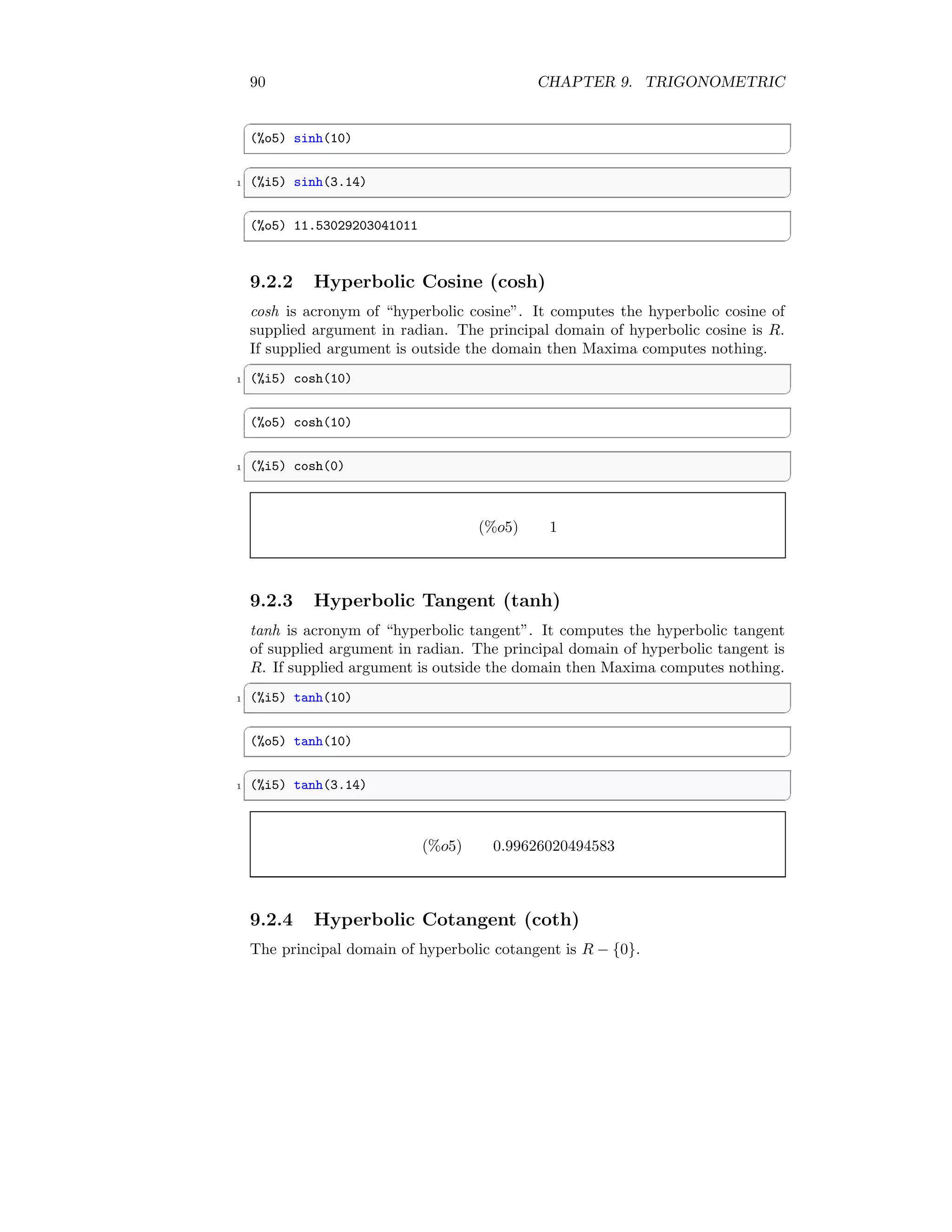 90 CHAPTER 9. TRIGONOMETRIC
✞
(%o5) sinh(10)
✆
✞
1 (%i5) sinh(3.14)
✆
✞
(%o5) 11.53029203041011
✆
9.2.2 Hyperbolic Cosine (cosh)
cosh is acronym of “hyperbolic cosine”. It computes the hyperbolic cosine of
supplied argument in radian. The principal domain of hyperbolic cosine is R.
If supplied argument is outside the domain then Maxima computes nothing.
✞
1 (%i5) cosh(10)
✆
✞
(%o5) cosh(10)
✆
✞
1 (%i5) cosh(0)
✆
(%o5) 1
9.2.3 Hyperbolic Tangent (tanh)
tanh is acronym of “hyperbolic tangent”. It computes the hyperbolic tangent
of supplied argument in radian. The principal domain of hyperbolic tangent is
R. If supplied argument is outside the domain then Maxima computes nothing.
✞
1 (%i5) tanh(10)
✆
✞
(%o5) tanh(10)
✆
✞
1 (%i5) tanh(3.14)
✆
(%o5) 0.99626020494583
9.2.4 Hyperbolic Cotangent (coth)
The principal domain of hyperbolic cotangent is R − {0}.
 