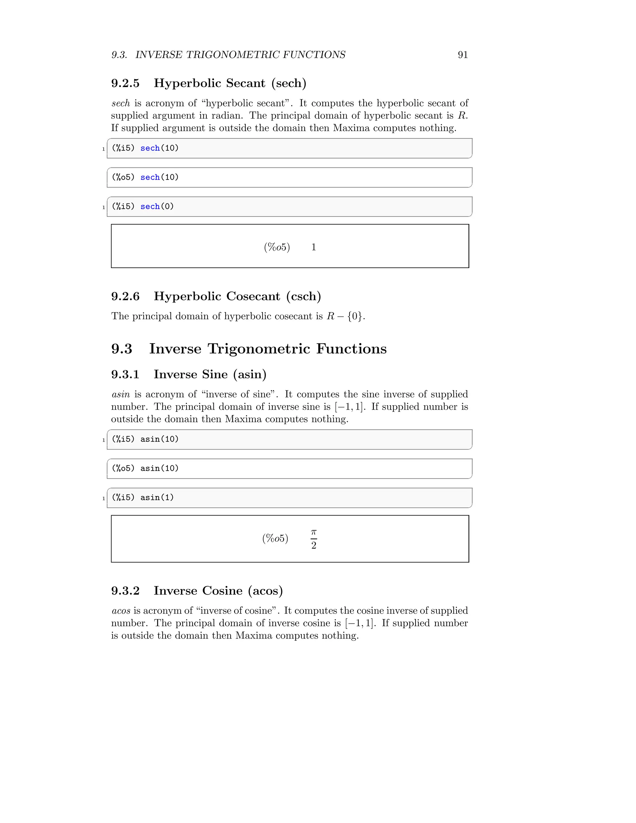 9.3. INVERSE TRIGONOMETRIC FUNCTIONS 91
9.2.5 Hyperbolic Secant (sech)
sech is acronym of “hyperbolic secant”. It computes the hyperbolic secant of
supplied argument in radian. The principal domain of hyperbolic secant is R.
If supplied argument is outside the domain then Maxima computes nothing.
✞
1 (%i5) sech(10)
✆
✞
(%o5) sech(10)
✆
✞
1 (%i5) sech(0)
✆
(%o5) 1
9.2.6 Hyperbolic Cosecant (csch)
The principal domain of hyperbolic cosecant is R − {0}.
9.3 Inverse Trigonometric Functions
9.3.1 Inverse Sine (asin)
asin is acronym of “inverse of sine”. It computes the sine inverse of supplied
number. The principal domain of inverse sine is [−1, 1]. If supplied number is
outside the domain then Maxima computes nothing.
✞
1 (%i5) asin(10)
✆
✞
(%o5) asin(10)
✆
✞
1 (%i5) asin(1)
✆
(%o5)
π
2
9.3.2 Inverse Cosine (acos)
acos is acronym of “inverse of cosine”. It computes the cosine inverse of supplied
number. The principal domain of inverse cosine is [−1, 1]. If supplied number
is outside the domain then Maxima computes nothing.
 