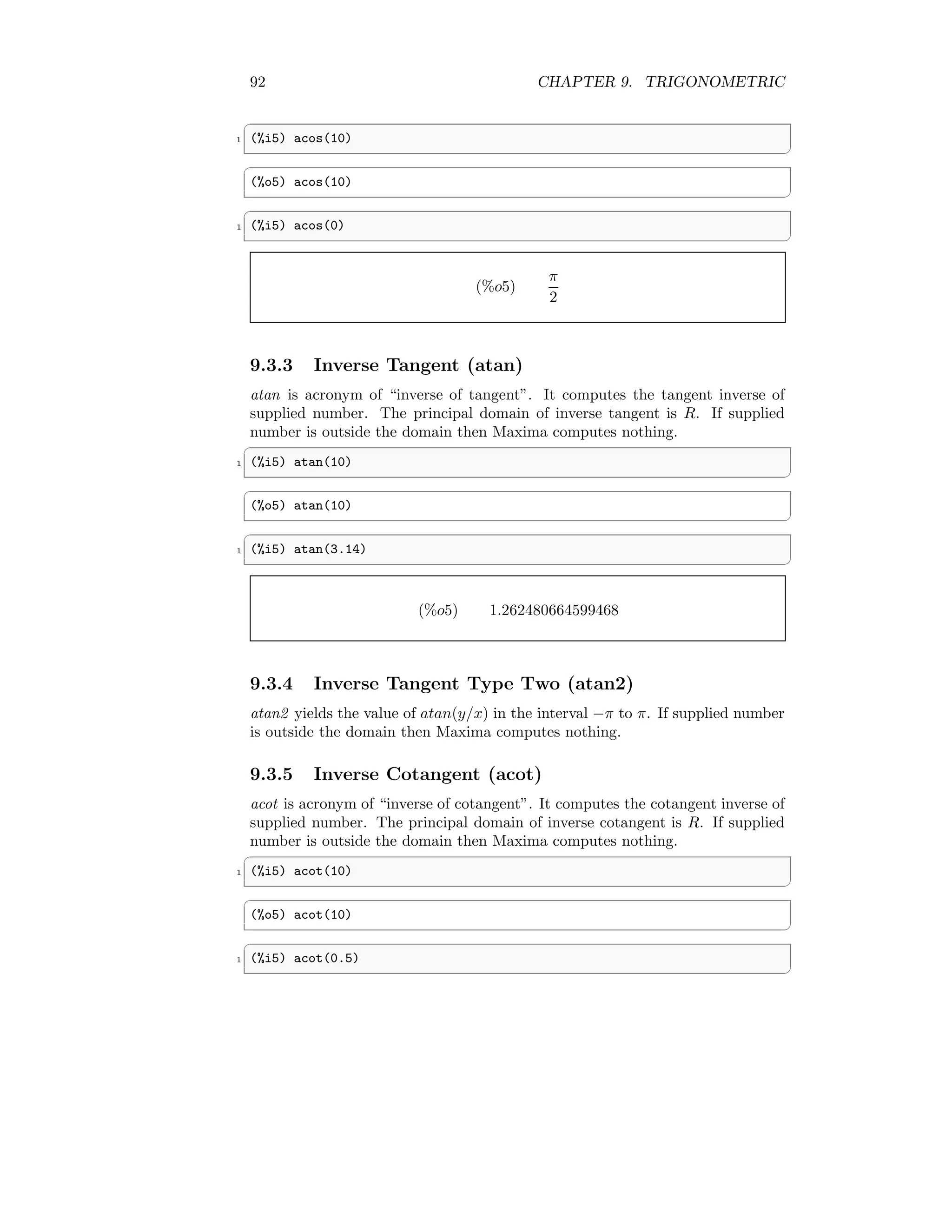 92 CHAPTER 9. TRIGONOMETRIC
✞
1 (%i5) acos(10)
✆
✞
(%o5) acos(10)
✆
✞
1 (%i5) acos(0)
✆
(%o5)
π
2
9.3.3 Inverse Tangent (atan)
atan is acronym of “inverse of tangent”. It computes the tangent inverse of
supplied number. The principal domain of inverse tangent is R. If supplied
number is outside the domain then Maxima computes nothing.
✞
1 (%i5) atan(10)
✆
✞
(%o5) atan(10)
✆
✞
1 (%i5) atan(3.14)
✆
(%o5) 1.262480664599468
9.3.4 Inverse Tangent Type Two (atan2)
atan2 yields the value of atan(y/x) in the interval −π to π. If supplied number
is outside the domain then Maxima computes nothing.
9.3.5 Inverse Cotangent (acot)
acot is acronym of “inverse of cotangent”. It computes the cotangent inverse of
supplied number. The principal domain of inverse cotangent is R. If supplied
number is outside the domain then Maxima computes nothing.
✞
1 (%i5) acot(10)
✆
✞
(%o5) acot(10)
✆
✞
1 (%i5) acot(0.5)
✆
 