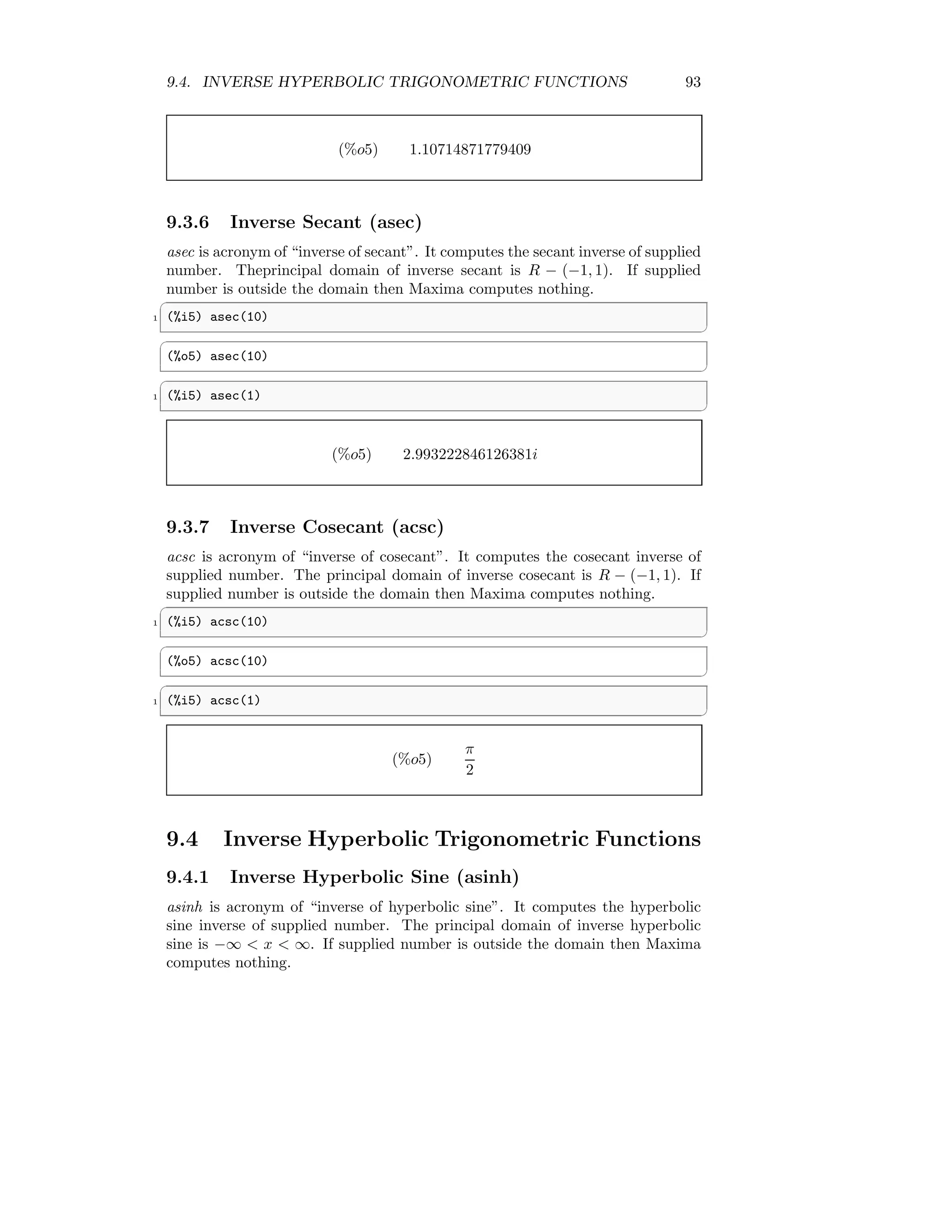 9.4. INVERSE HYPERBOLIC TRIGONOMETRIC FUNCTIONS 93
(%o5) 1.10714871779409
9.3.6 Inverse Secant (asec)
asec is acronym of “inverse of secant”. It computes the secant inverse of supplied
number. Theprincipal domain of inverse secant is R − (−1, 1). If supplied
number is outside the domain then Maxima computes nothing.
✞
1 (%i5) asec(10)
✆
✞
(%o5) asec(10)
✆
✞
1 (%i5) asec(1)
✆
(%o5) 2.993222846126381i
9.3.7 Inverse Cosecant (acsc)
acsc is acronym of “inverse of cosecant”. It computes the cosecant inverse of
supplied number. The principal domain of inverse cosecant is R − (−1, 1). If
supplied number is outside the domain then Maxima computes nothing.
✞
1 (%i5) acsc(10)
✆
✞
(%o5) acsc(10)
✆
✞
1 (%i5) acsc(1)
✆
(%o5)
π
2
9.4 Inverse Hyperbolic Trigonometric Functions
9.4.1 Inverse Hyperbolic Sine (asinh)
asinh is acronym of “inverse of hyperbolic sine”. It computes the hyperbolic
sine inverse of supplied number. The principal domain of inverse hyperbolic
sine is −∞  x  ∞. If supplied number is outside the domain then Maxima
computes nothing.
 