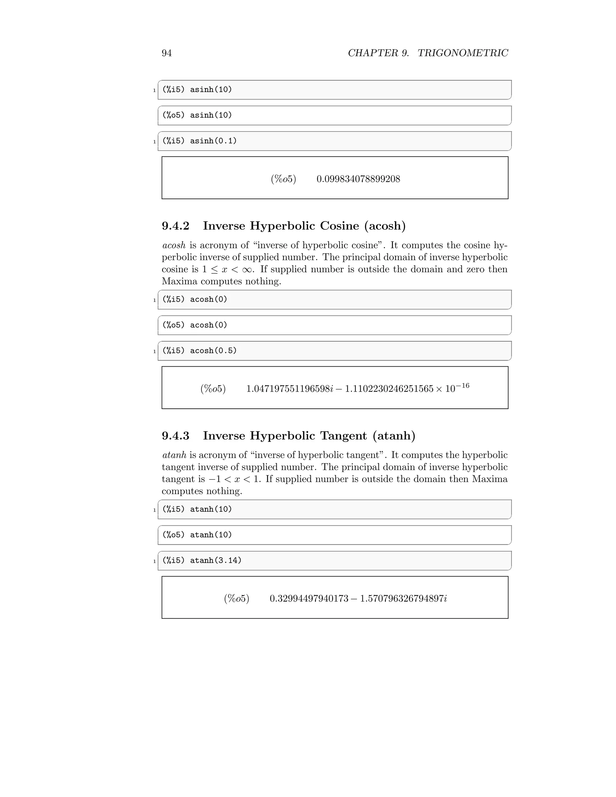 94 CHAPTER 9. TRIGONOMETRIC
✞
1 (%i5) asinh(10)
✆
✞
(%o5) asinh(10)
✆
✞
1 (%i5) asinh(0.1)
✆
(%o5) 0.099834078899208
9.4.2 Inverse Hyperbolic Cosine (acosh)
acosh is acronym of “inverse of hyperbolic cosine”. It computes the cosine hy-
perbolic inverse of supplied number. The principal domain of inverse hyperbolic
cosine is 1 ≤ x  ∞. If supplied number is outside the domain and zero then
Maxima computes nothing.
✞
1 (%i5) acosh(0)
✆
✞
(%o5) acosh(0)
✆
✞
1 (%i5) acosh(0.5)
✆
(%o5) 1.047197551196598i− 1.1102230246251565 × 10−16
9.4.3 Inverse Hyperbolic Tangent (atanh)
atanh is acronym of “inverse of hyperbolic tangent”. It computes the hyperbolic
tangent inverse of supplied number. The principal domain of inverse hyperbolic
tangent is −1  x  1. If supplied number is outside the domain then Maxima
computes nothing.
✞
1 (%i5) atanh(10)
✆
✞
(%o5) atanh(10)
✆
✞
1 (%i5) atanh(3.14)
✆
(%o5) 0.32994497940173 − 1.570796326794897i
 