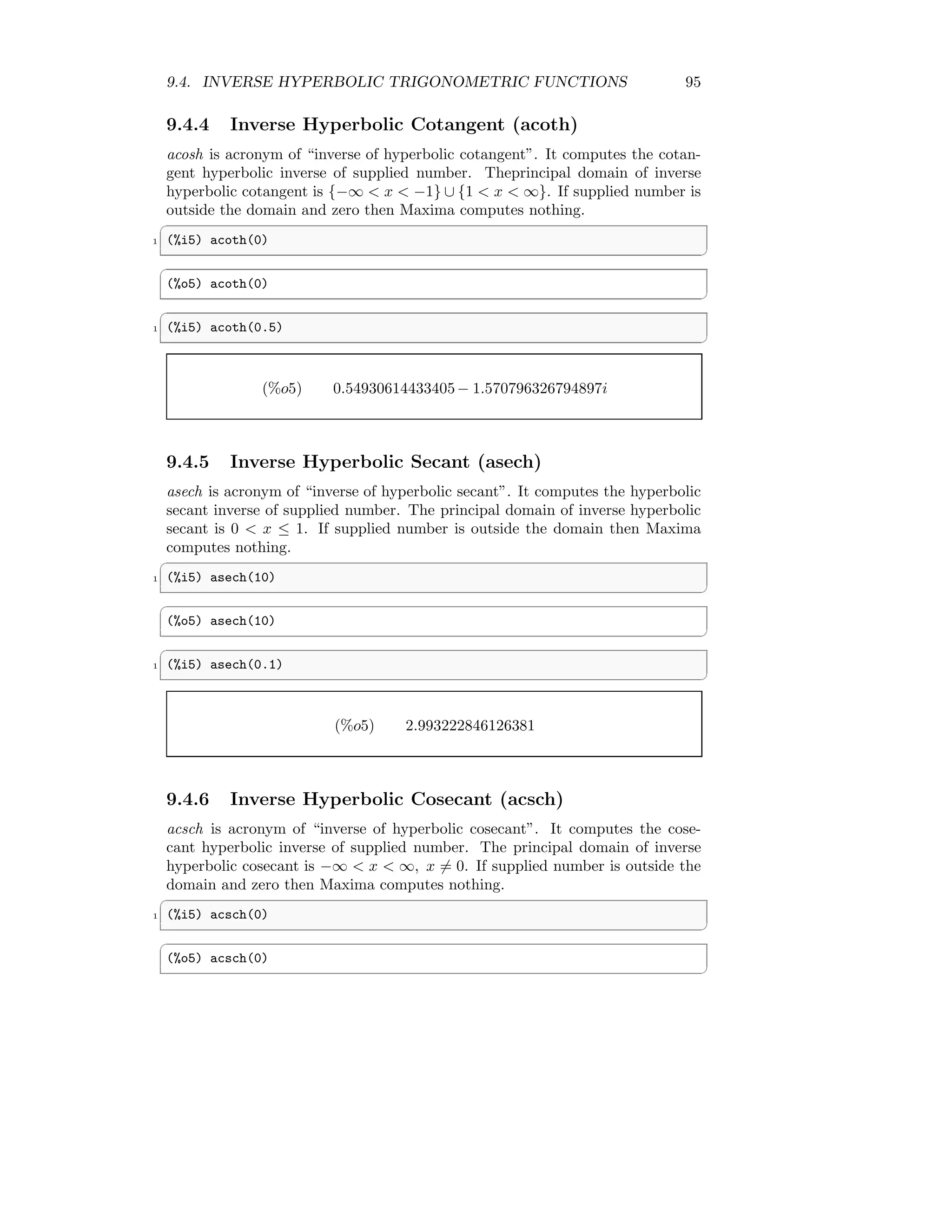 9.4. INVERSE HYPERBOLIC TRIGONOMETRIC FUNCTIONS 95
9.4.4 Inverse Hyperbolic Cotangent (acoth)
acosh is acronym of “inverse of hyperbolic cotangent”. It computes the cotan-
gent hyperbolic inverse of supplied number. Theprincipal domain of inverse
hyperbolic cotangent is {−∞  x  −1} ∪ {1  x  ∞}. If supplied number is
outside the domain and zero then Maxima computes nothing.
✞
1 (%i5) acoth(0)
✆
✞
(%o5) acoth(0)
✆
✞
1 (%i5) acoth(0.5)
✆
(%o5) 0.54930614433405− 1.570796326794897i
9.4.5 Inverse Hyperbolic Secant (asech)
asech is acronym of “inverse of hyperbolic secant”. It computes the hyperbolic
secant inverse of supplied number. The principal domain of inverse hyperbolic
secant is 0  x ≤ 1. If supplied number is outside the domain then Maxima
computes nothing.
✞
1 (%i5) asech(10)
✆
✞
(%o5) asech(10)
✆
✞
1 (%i5) asech(0.1)
✆
(%o5) 2.993222846126381
9.4.6 Inverse Hyperbolic Cosecant (acsch)
acsch is acronym of “inverse of hyperbolic cosecant”. It computes the cose-
cant hyperbolic inverse of supplied number. The principal domain of inverse
hyperbolic cosecant is −∞  x  ∞, x 6= 0. If supplied number is outside the
domain and zero then Maxima computes nothing.
✞
1 (%i5) acsch(0)
✆
✞
(%o5) acsch(0)
✆
 