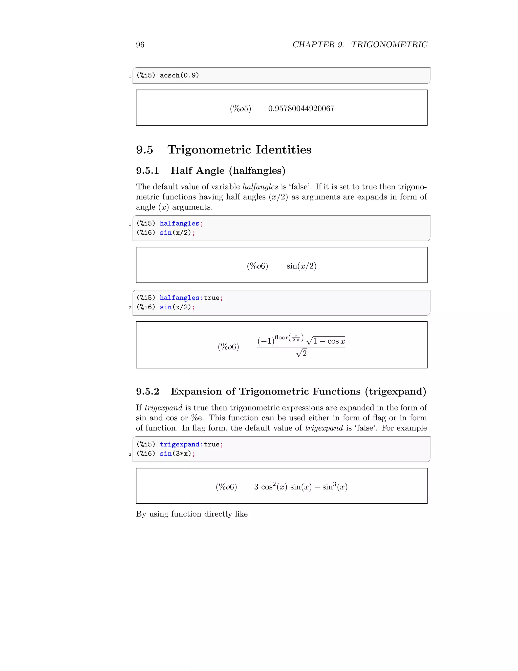 96 CHAPTER 9. TRIGONOMETRIC
✞
1 (%i5) acsch(0.9)
✆
(%o5) 0.95780044920067
9.5 Trigonometric Identities
9.5.1 Half Angle (halfangles)
The default value of variable halfangles is ‘false’. If it is set to true then trigono-
metric functions having half angles (x/2) as arguments are expands in form of
angle (x) arguments.
✞
1 (%i5) halfangles;
(%i6) sin(x/2);
✆
(%o6) sin(x/2)
✞
(%i5) halfangles:true;
2 (%i6) sin(x/2);
✆
(%o6)
(−1)
floor( x
2 π ) √
1 − cos x
√
2
9.5.2 Expansion of Trigonometric Functions (trigexpand)
If trigexpand is true then trigonometric expressions are expanded in the form of
sin and cos or %e. This function can be used either in form of flag or in form
of function. In flag form, the default value of trigexpand is ‘false’. For example
✞
(%i5) trigexpand:true;
2 (%i6) sin(3*x);
✆
(%o6) 3 cos2
(x) sin(x) − sin3
(x)
By using function directly like
 