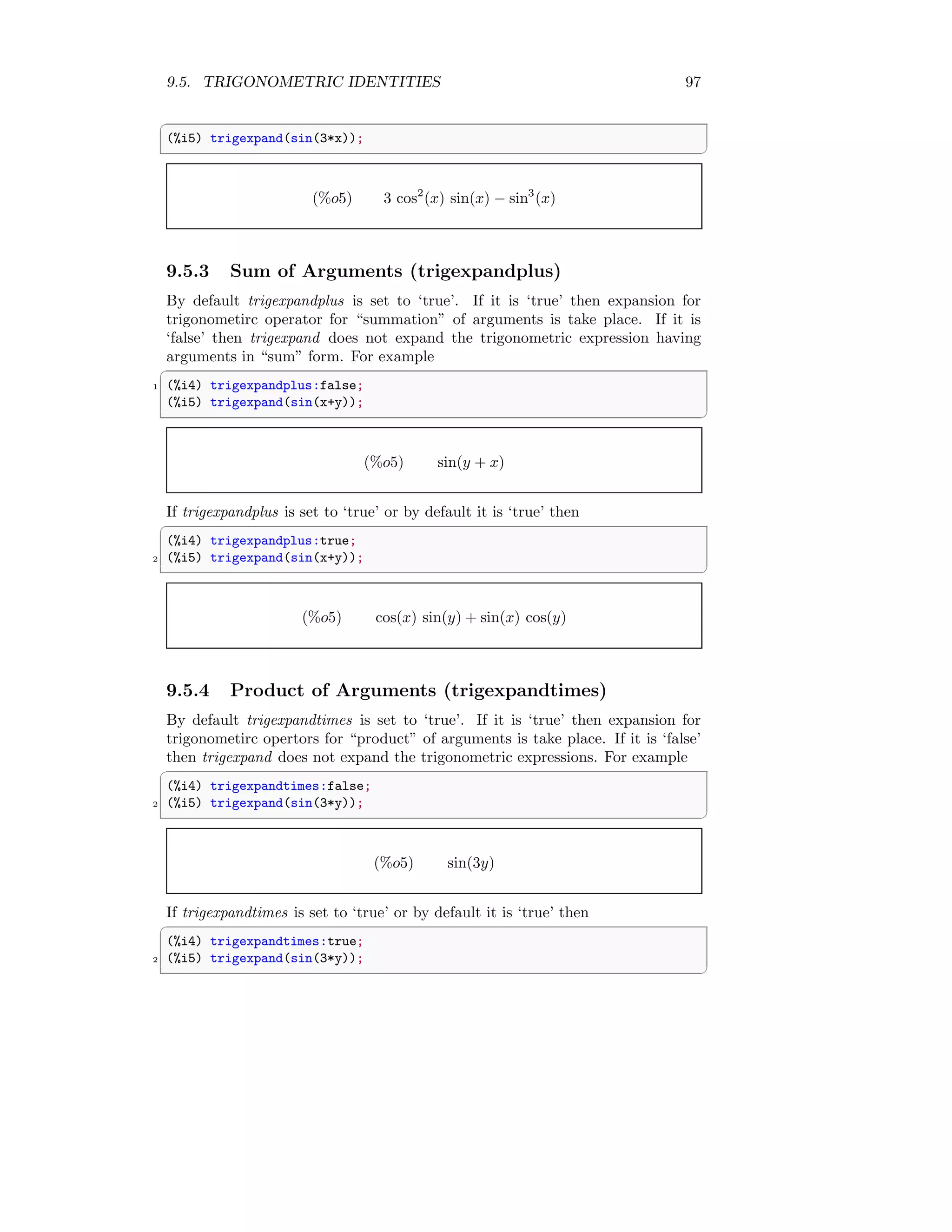 9.5. TRIGONOMETRIC IDENTITIES 97
✞
(%i5) trigexpand(sin(3*x));
✆
(%o5) 3 cos2
(x) sin(x) − sin3
(x)
9.5.3 Sum of Arguments (trigexpandplus)
By default trigexpandplus is set to ‘true’. If it is ‘true’ then expansion for
trigonometirc operator for “summation” of arguments is take place. If it is
‘false’ then trigexpand does not expand the trigonometric expression having
arguments in “sum” form. For example
✞
1 (%i4) trigexpandplus:false;
(%i5) trigexpand(sin(x+y));
✆
(%o5) sin(y + x)
If trigexpandplus is set to ‘true’ or by default it is ‘true’ then
✞
(%i4) trigexpandplus:true;
2 (%i5) trigexpand(sin(x+y));
✆
(%o5) cos(x) sin(y) + sin(x) cos(y)
9.5.4 Product of Arguments (trigexpandtimes)
By default trigexpandtimes is set to ‘true’. If it is ‘true’ then expansion for
trigonometirc opertors for “product” of arguments is take place. If it is ‘false’
then trigexpand does not expand the trigonometric expressions. For example
✞
(%i4) trigexpandtimes:false;
2 (%i5) trigexpand(sin(3*y));
✆
(%o5) sin(3y)
If trigexpandtimes is set to ‘true’ or by default it is ‘true’ then
✞
(%i4) trigexpandtimes:true;
2 (%i5) trigexpand(sin(3*y));
✆
 
