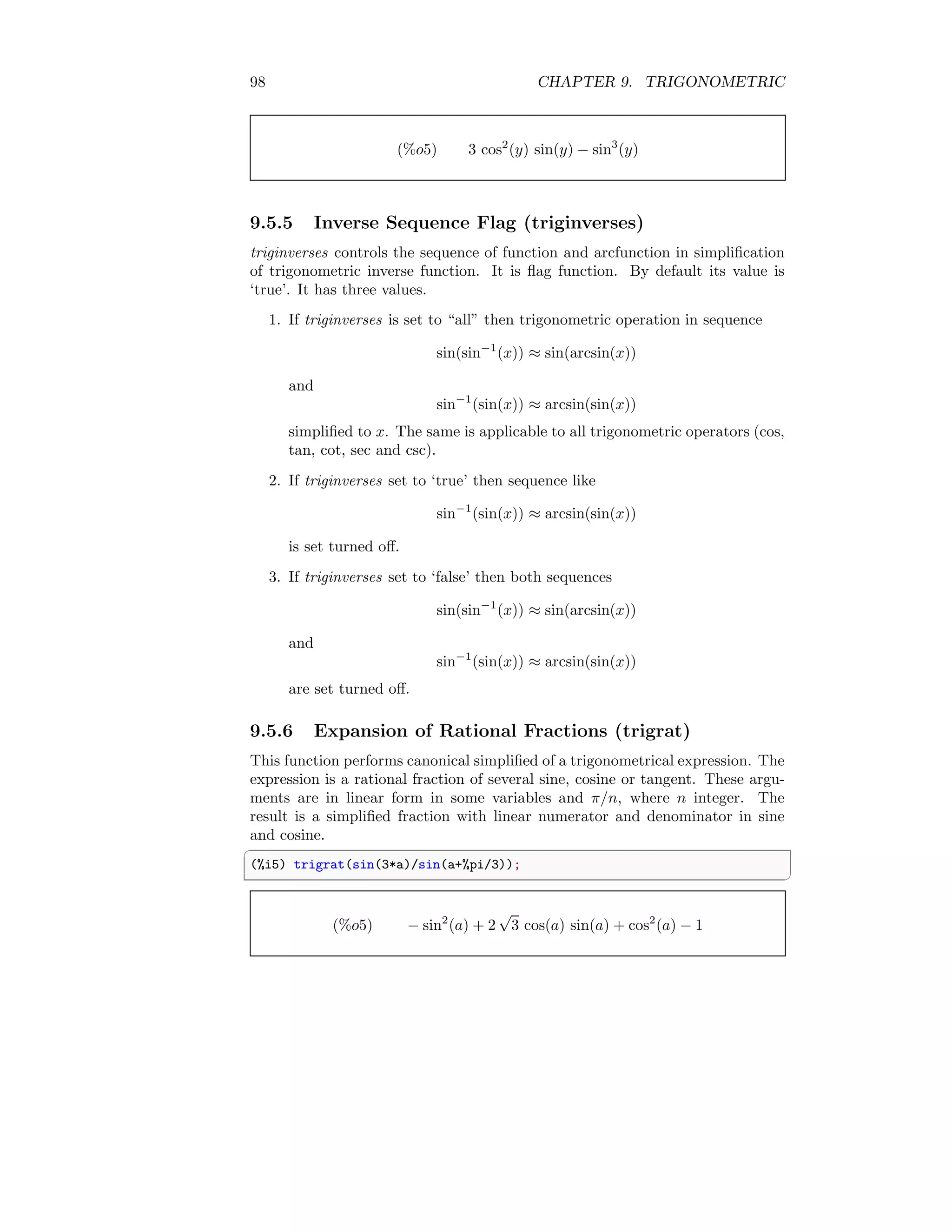 98 CHAPTER 9. TRIGONOMETRIC
(%o5) 3 cos2
(y) sin(y) − sin3
(y)
9.5.5 Inverse Sequence Flag (triginverses)
triginverses controls the sequence of function and arcfunction in simplification
of trigonometric inverse function. It is flag function. By default its value is
‘true’. It has three values.
1. If triginverses is set to “all” then trigonometric operation in sequence
sin(sin−1
(x)) ≈ sin(arcsin(x))
and
sin−1
(sin(x)) ≈ arcsin(sin(x))
simplified to x. The same is applicable to all trigonometric operators (cos,
tan, cot, sec and csc).
2. If triginverses set to ‘true’ then sequence like
sin−1
(sin(x)) ≈ arcsin(sin(x))
is set turned off.
3. If triginverses set to ‘false’ then both sequences
sin(sin−1
(x)) ≈ sin(arcsin(x))
and
sin−1
(sin(x)) ≈ arcsin(sin(x))
are set turned off.
9.5.6 Expansion of Rational Fractions (trigrat)
This function performs canonical simplified of a trigonometrical expression. The
expression is a rational fraction of several sine, cosine or tangent. These argu-
ments are in linear form in some variables and π/n, where n integer. The
result is a simplified fraction with linear numerator and denominator in sine
and cosine.
✞
(%i5) trigrat(sin(3*a)/sin(a+%pi/3));
✆
(%o5) − sin2
(a) + 2
√
3 cos(a) sin(a) + cos2
(a) − 1
 