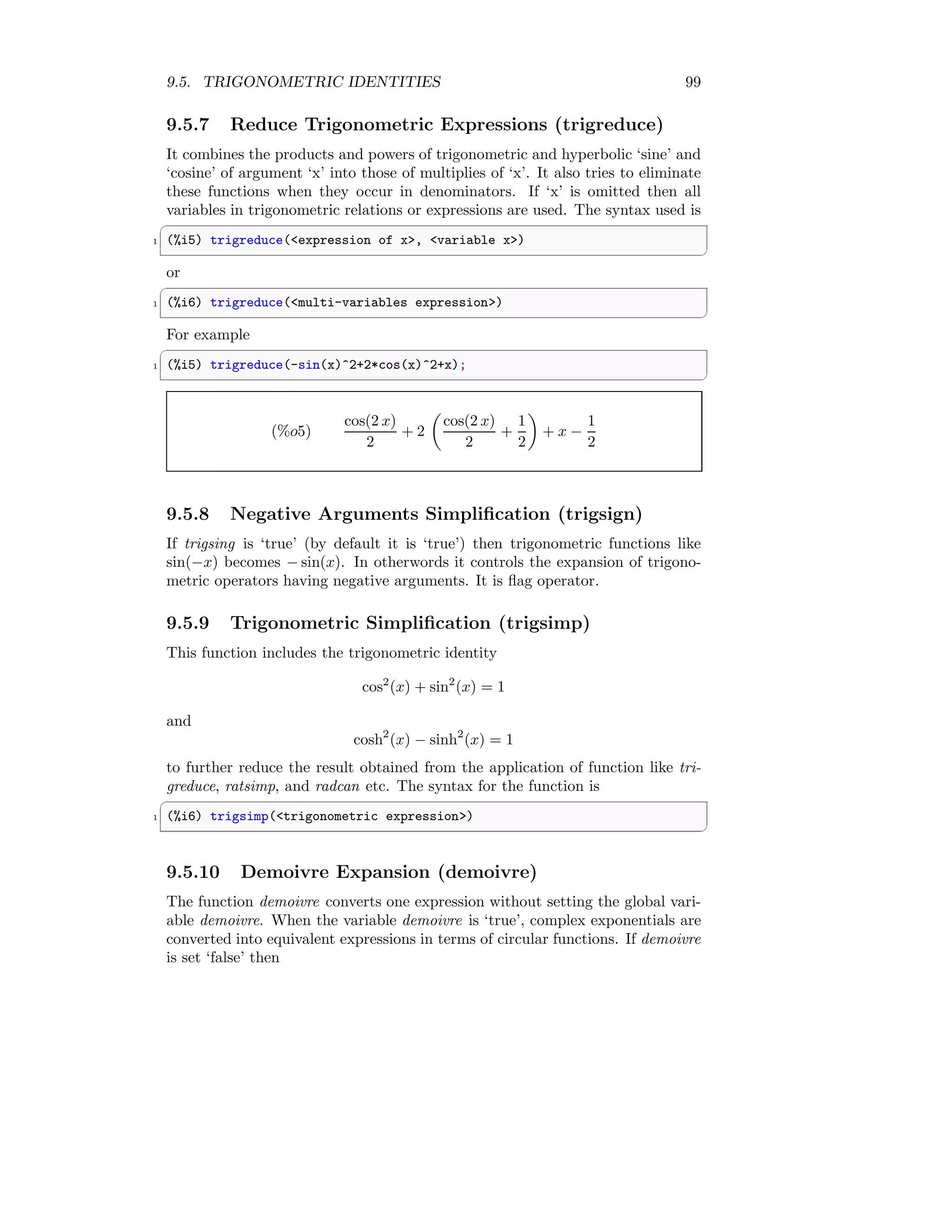 9.5. TRIGONOMETRIC IDENTITIES 99
9.5.7 Reduce Trigonometric Expressions (trigreduce)
It combines the products and powers of trigonometric and hyperbolic ‘sine’ and
‘cosine’ of argument ‘x’ into those of multiplies of ‘x’. It also tries to eliminate
these functions when they occur in denominators. If ‘x’ is omitted then all
variables in trigonometric relations or expressions are used. The syntax used is
✞
1 (%i5) trigreduce(expression of x, variable x)
✆
or
✞
1 (%i6) trigreduce(multi-variables expression)
✆
For example
✞
1 (%i5) trigreduce(-sin(x)^2+2*cos(x)^2+x);
✆
(%o5)
cos(2 x)
2
+ 2

cos(2 x)
2
+
1
2

+ x −
1
2
9.5.8 Negative Arguments Simplification (trigsign)
If trigsing is ‘true’ (by default it is ‘true’) then trigonometric functions like
sin(−x) becomes − sin(x). In otherwords it controls the expansion of trigono-
metric operators having negative arguments. It is flag operator.
9.5.9 Trigonometric Simplification (trigsimp)
This function includes the trigonometric identity
cos2
(x) + sin2
(x) = 1
and
cosh2
(x) − sinh2
(x) = 1
to further reduce the result obtained from the application of function like tri-
greduce, ratsimp, and radcan etc. The syntax for the function is
✞
1 (%i6) trigsimp(trigonometric expression)
✆
9.5.10 Demoivre Expansion (demoivre)
The function demoivre converts one expression without setting the global vari-
able demoivre. When the variable demoivre is ‘true’, complex exponentials are
converted into equivalent expressions in terms of circular functions. If demoivre
is set ‘false’ then
 