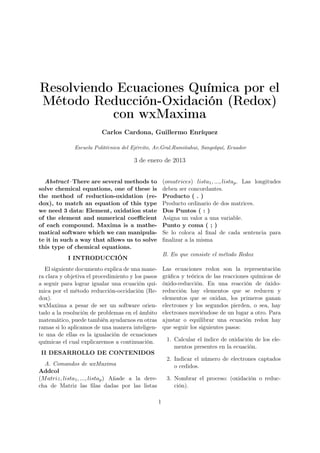 Resolviendo Ecuaciones Química por el
Método Reducción-Oxidación (Redox)
con wxMaxima
Carlos Cardona, Guillermo Enríquez
Escuela Politécnica del Ejército, Av.Gral.Rumiñahui, Sangolquí, Ecuador
3 de enero de 2013
Abstract–There are several methods to
solve chemical equations, one of these is
the method of reduction-oxidation (re-
dox), to match an equation of this type
we need 3 data: Element, oxidation state
of the element and numerical coeﬃcient
of each compound. Maxima is a mathe-
matical software which we can manipula-
te it in such a way that allows us to solve
this type of chemical equations.
I INTRODUCCIÓN
El siguiente documento explica de una mane-
ra clara y objetiva el procedimiento y los pasos
a seguir para lograr igualar una ecuación quí-
mica por el método reducción-occidación (Re-
dox).
wxMaxima a pesar de ser un software orien-
tado a la resolución de problemas en el ámbito
matemático, puede también ayudarnos en otras
ramas si lo aplicamos de una manera inteligen-
te una de ellas es la igualación de ecuaciones
químicas el cual explicaremos a continuación.
II DESARROLLO DE CONTENIDOS
A. Comandos de wxMaxima
Addcol
(Matriz, lista1, ..., listap) Añade a la dere-
cha de Matriz las ﬁlas dadas por las listas
(omatrices) lista1, ..., listap. Las longitudes
deben ser concordantes.
Producto ( . )
Producto ordinario de dos matrices.
Dos Puntos ( : )
Asigna un valor a una variable.
Punto y coma ( ; )
Se lo coloca al ﬁnal de cada sentencia para
ﬁnalizar a la misma
B. En que consiste el método Redox
Las ecuaciones redox son la representación
gráﬁca y teórica de las reacciones químicas de
óxido-reducción. En una reacción de óxido-
reducción hay elementos que se reducen y
elementos que se oxidan, los primeros ganan
electrones y los segundos pierden, o sea, hay
electrones moviéndose de un lugar a otro. Para
ajustar o equilibrar una ecuación redox hay
que seguir los siguientes pasos:
1. Calcular el índice de oxidación de los ele-
mentos presentes en la ecuación.
2. Indicar el número de electrones captados
o cedidos.
3. Nombrar el proceso: (oxidación o reduc-
ción).
1
 