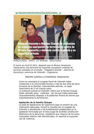 PUBLICADO: HACE 19 HORAS. GRUFIDES
El Juicio se inició El 2011, después que la Minera Yanacocha
interpusiera una denuncia de supuesta usurpación violenta de
terrenos ubicados en el predio ¨Tragadero Grande¨, distrito de
Sorochuco, provincia de Celendín - Cajamarca.
MÁXIMA CONTRA LA PODEROSA YANACOCHA
Como se recordará el Juzgado Penal de Celendín había
condenado a la mencionada familia a más de dos años de pena
privativa de la libertad, imponiéndole además, un pago
resarcitorio de 5 mil nuevos soles.
La instancia judicial en Celendín indicó que la familia Chaupe
había utilizado actos ¨violentos¨ con los que había alcanzado
(supuestamente) despojar a la poderosa minera de tierras que
supuestamente le pertenecían.
Apelación de la familia Chaupe
La Sala de Apelaciones de Cajamarca bajo la emisión de una
motivación adecuada, revocó lo resuelto por el Juzgado de
Celendín y atendiendo a los fundamentos establecidos en la
apelación formulada por el Área Legal de Grufides (Institución
Defensora de la denuncia), estableció que ninguno de los actos
imputados habrían sido demostrados, en especial el supuesto
uso de violencia.
 