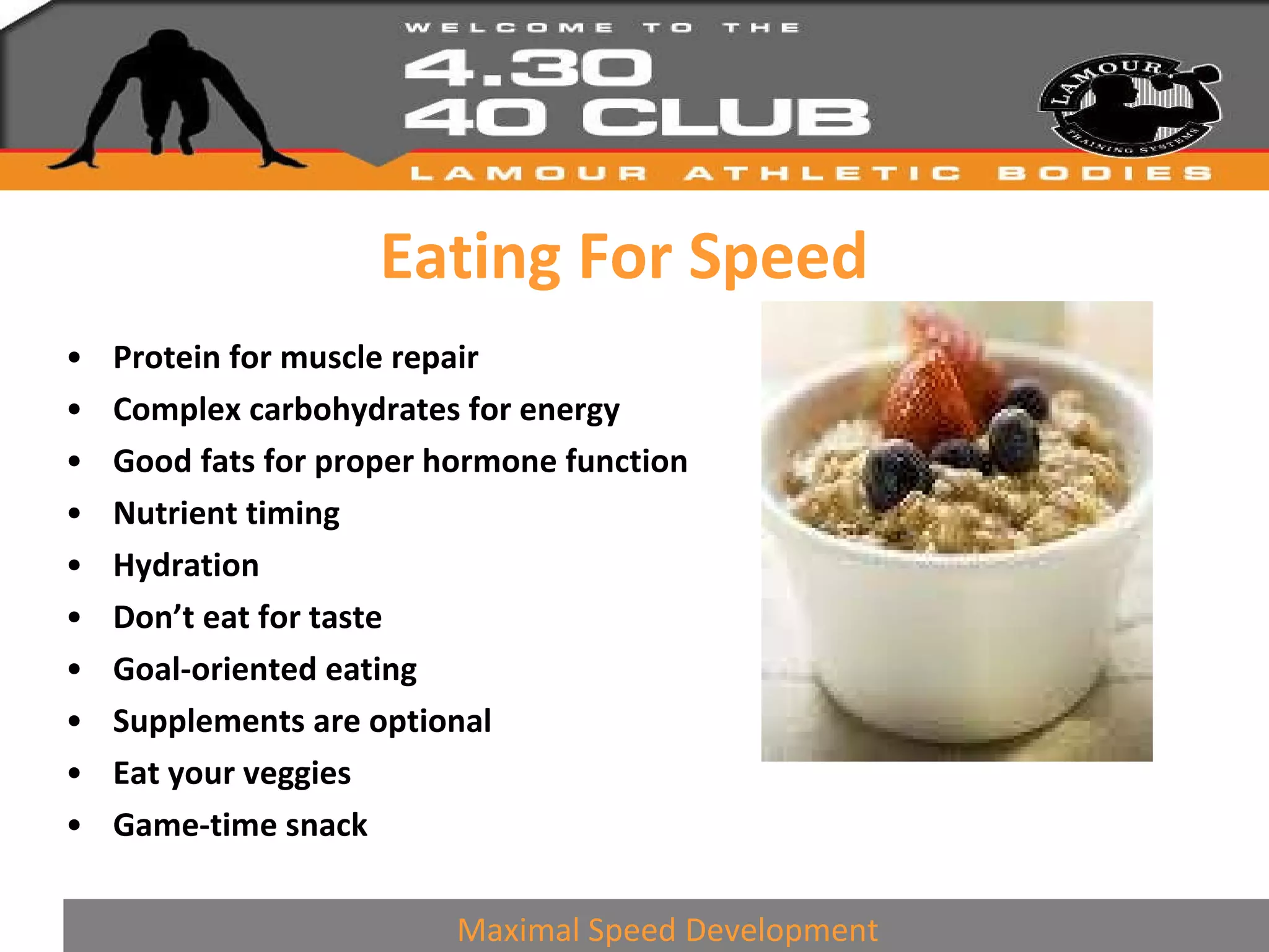 Eating For Speed Protein for muscle repair Complex carbohydrates for energy Good fats for proper hormone function Nutrient timing Hydration Don’t eat for taste Goal-oriented eating Supplements are optional Eat your veggies Game-time snack Maximal Speed Development 
