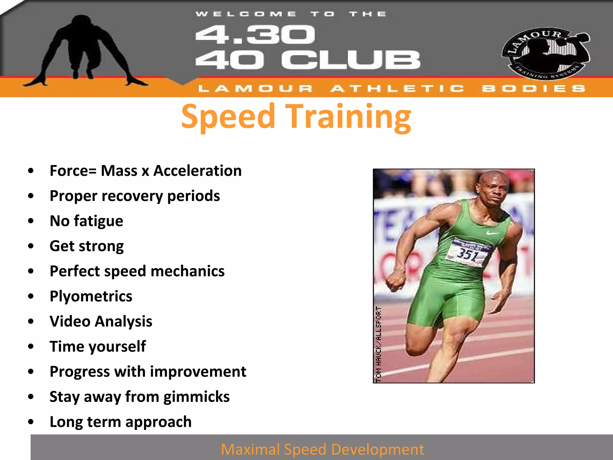 Speed Training Force= Mass x Acceleration Proper recovery periods No fatigue Get strong Perfect speed mechanics Plyometrics Video Analysis Time yourself Progress with improvement Stay away from gimmicks Long term approach Maximal Speed Development 