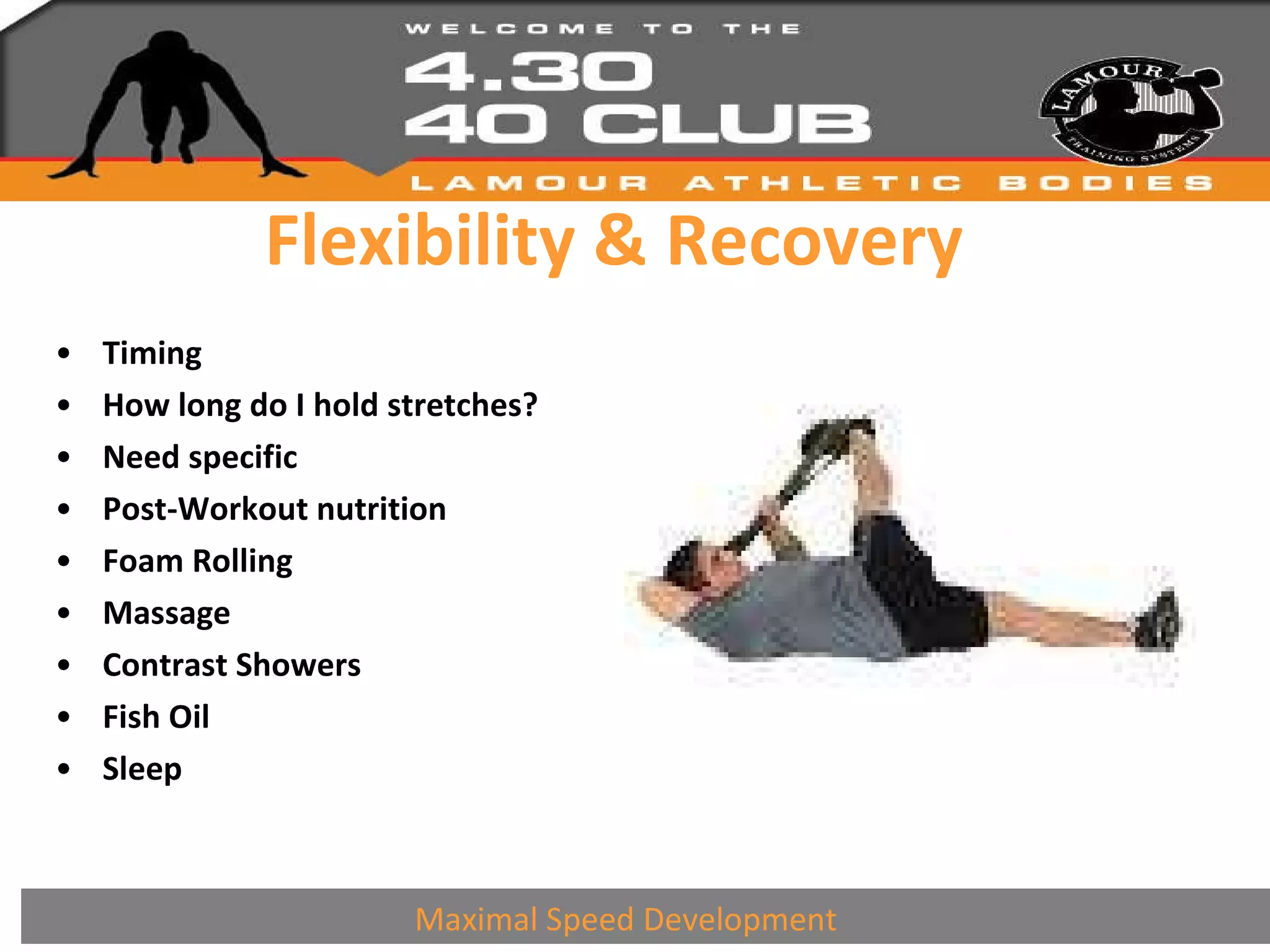 Flexibility & Recovery Timing How long do I hold stretches? Need specific Post-Workout nutrition Foam Rolling Massage Contrast Showers Fish Oil Sleep Maximal Speed Development 