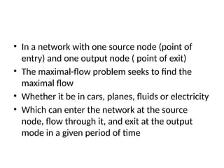 • In a network with one source node (point of
entry) and one output node ( point of exit)
• The maximal-flow problem seeks to find the
maximal flow
• Whether it be in cars, planes, fluids or electricity
• Which can enter the network at the source
node, flow through it, and exit at the output
mode in a given period of time
 