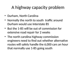 A highway capacity problem
• Durham, North Carolina
• Normally the north to south traffic around
Durham would use Interstate 85
• But the 1-85 will be out of commission for
extensive road repair for 2 weeks
• The north carolina highway commission
engineers need to find out whether alternative
routes will safely handle the 6,000 cars an hour
that normally use 1-85 going south
 