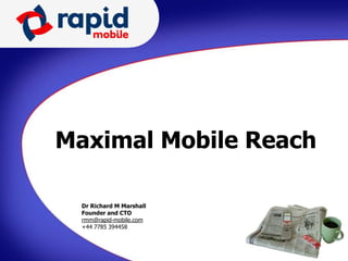 Maximal Mobile Reach

  Dr Richard M
  Jeremy Copp Marshall           Dr Richard M Marshall
  Founder and CTO
  CEO                            Founder and CTO
  rmm@rapid-mobile.com
  jeremy.copp@rapid-mobile.com   rmm@rapid-mobile.com
  +44 7785 394458
      7876 567742                +44 7785 394458
 