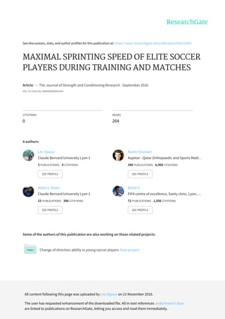 See	discussions,	stats,	and	author	profiles	for	this	publication	at:	https://www.researchgate.net/publication/309232669
MAXIMAL	SPRINTING	SPEED	OF	ELITE	SOCCER
PLAYERS	DURING	TRAINING	AND	MATCHES
Article		in		The	Journal	of	Strength	and	Conditioning	Research	·	September	2016
DOI:	10.1519/JSC.0000000000001642
CITATIONS
0
READS
264
4	authors:
Some	of	the	authors	of	this	publication	are	also	working	on	these	related	projects:
Change	of	direction	ability	in	young	soccer	players	View	project
Léo	Djaoui
Claude	Bernard	University	Lyon	1
3	PUBLICATIONS			4	CITATIONS			
SEE	PROFILE
Karim	Chamari
Aspetar	-	Qatar	Orthopaedic	and	Sports	Medi…
348	PUBLICATIONS			6,469	CITATIONS			
SEE	PROFILE
Adam	L	Owen
Claude	Bernard	University	Lyon	1
33	PUBLICATIONS			396	CITATIONS			
SEE	PROFILE
Dellal	A
FIFA	centre	of	excellence,	Santy	clinic,	Lyon,	…
72	PUBLICATIONS			1,556	CITATIONS			
SEE	PROFILE
All	content	following	this	page	was	uploaded	by	Léo	Djaoui	on	21	November	2016.
The	user	has	requested	enhancement	of	the	downloaded	file.	All	in-text	references	underlined	in	blue
are	linked	to	publications	on	ResearchGate,	letting	you	access	and	read	them	immediately.
 