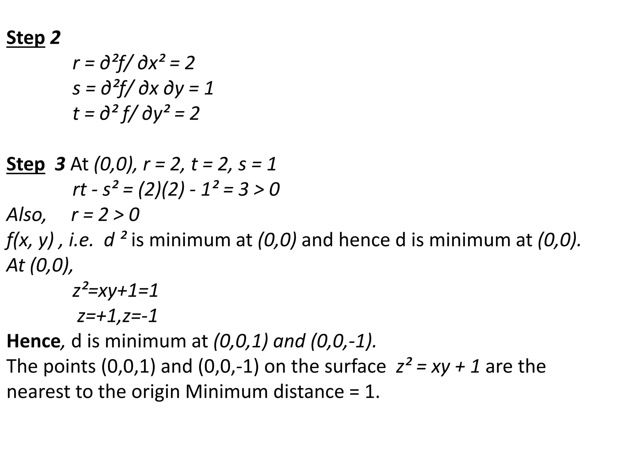 Step 2
r = ∂²f/ ∂x² = 2
s = ∂²f/ ∂x ∂y = 1
t = ∂² f/ ∂y² = 2
Step 3 At (0,0), r = 2, t = 2, s = 1
rt - s² = (2)(2) - 1² = 3 > 0
Also, r = 2 > 0
f(x, y) , i.e. d ² is minimum at (0,0) and hence d is minimum at (0,0).
At (0,0),
z²=xy+1=1
z=+1,z=-1
Hence, d is minimum at (0,0,1) and (0,0,-1).
The points (0,0,1) and (0,0,-1) on the surface z² = xy + 1 are the
nearest to the origin Minimum distance = 1.
 