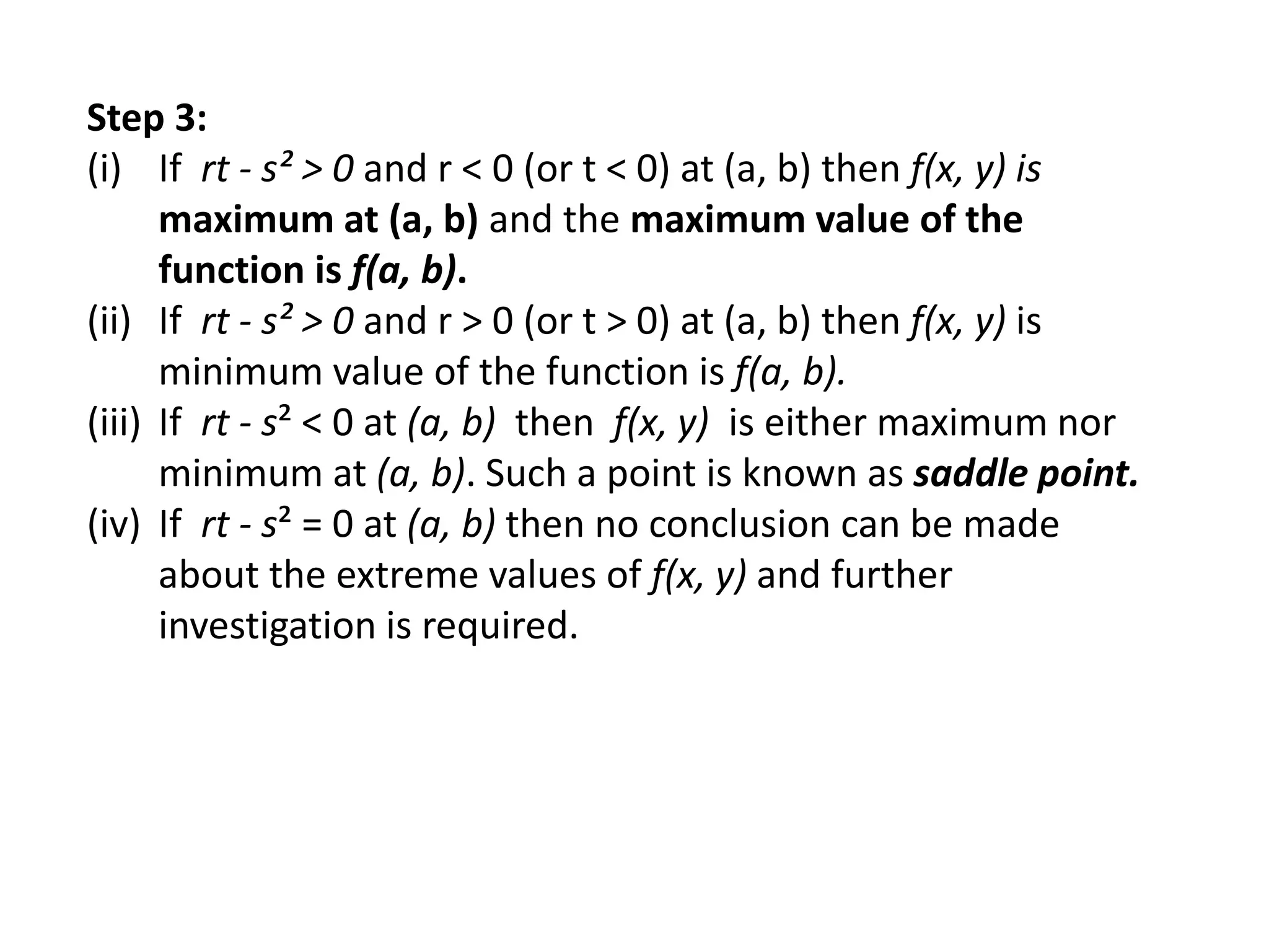Step 3:
(i) If rt - s² > 0 and r < 0 (or t < 0) at (a, b) then f(x, y) is
maximum at (a, b) and the maximum value of the
function is f(a, b).
(ii) If rt - s² > 0 and r > 0 (or t > 0) at (a, b) then f(x, y) is
minimum value of the function is f(a, b).
(iii) If rt - s² < 0 at (a, b) then f(x, y) is either maximum nor
minimum at (a, b). Such a point is known as saddle point.
(iv) If rt - s² = 0 at (a, b) then no conclusion can be made
about the extreme values of f(x, y) and further
investigation is required.
 