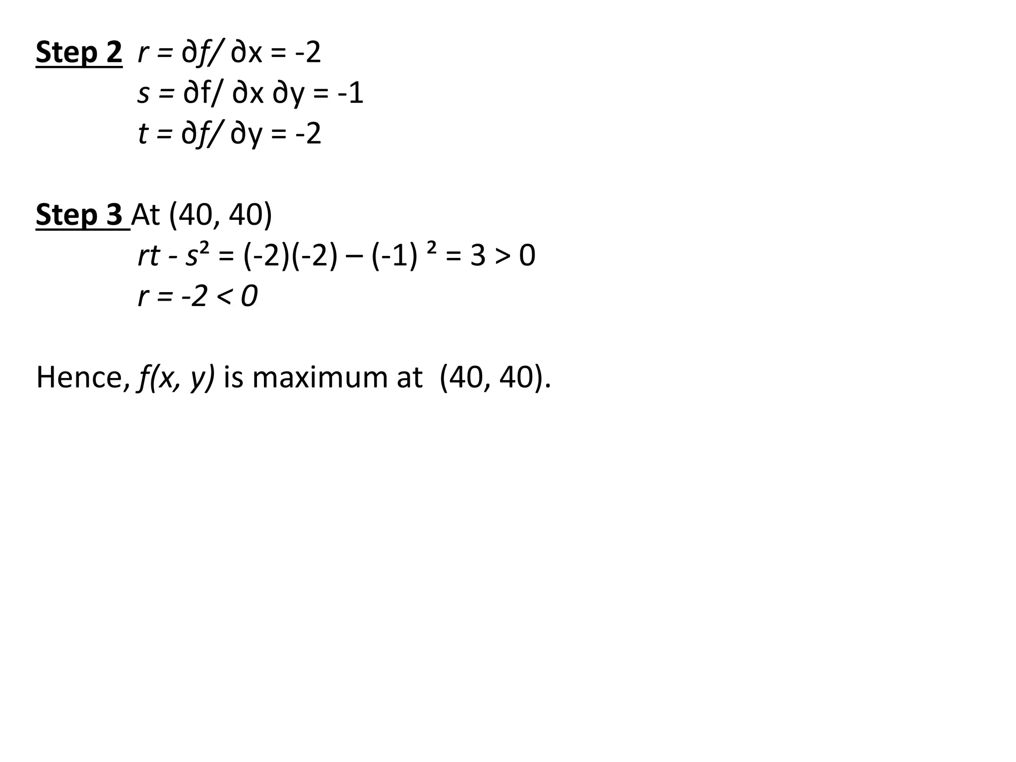 Step 2 r = ∂f/ ∂x = -2
s = ∂f/ ∂x ∂y = -1
t = ∂f/ ∂y = -2
Step 3 At (40, 40)
rt - s² = (-2)(-2) – (-1) ² = 3 > 0
r = -2 < 0
Hence, f(x, y) is maximum at (40, 40).
 
