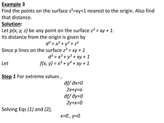 Example 3
Find the points on the surface z²=xy+1 nearest to the origin. Also find
that distance.
Solution:
Let p(x, y, z) be any point on the surface z² = xy + 1.
Its distance from the origin is given by
d² = x² + y² + z²
Since p lines on the surface z² = xy + 1
d² = x² + y² + xy + 1
Let f(x, y) = x² + y² + xy + 1
Step 1 For extreme values ,
∂f/ ∂x=0
2x+y=o
∂f/ ∂y=0
2y+x=0
Solving Eqs (1) and (2),
x=0 , y=0
 