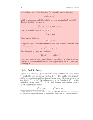 10 Maxima  Minima
as bounding values of the function. For example, suppose function
f(x) = x − x2
which is continuous and differentiable at every point defined within (0, 1).
The function has a extrema at
f
′
(x) = 1 − 2x = 0 ⇒ x = 0.5
Now the function value at x = 0.5 is
f(0.5) = 0.25
Again second derivative
f
′′
(0.5) = −2
is negative value. Hence the extrema is also local maxima. Now the roots
of function are
x − x2
= 0 ⇒ x = 0, 1
Function value at these two points are
f(0) = 0 f(1) = 0
Hence the function value ranges between (0, 0.25) ie in other words the
function is bounded between 0 to 0.25 (upper bound by 0.25 and lower
bound by 0).
1.2.8 Saddle Point
A point on a function f(x) which is a stationary point but not an extremum.
To clarify the point assume an function f(x) = 3x3
. Saddle point is mostly
visible in one-dimensional functions with one term. First derivative of the
function is f
′
(x) = 9x2
. Second derivative of the function is f
′′
(x) = 18x.
And third derivative is f
′′′
(x) = 18. The function has a saddle point at
x0 = 0 by extremum test as1
f
′′
(x0) = 0; f
′′′
(x0) = 18
1
3rd
derivative has non zero value at point x0 while 2nd
derivative has zero value at
x0. 2 power in second derivative is an even number hence there is a saddle point at x0.
 