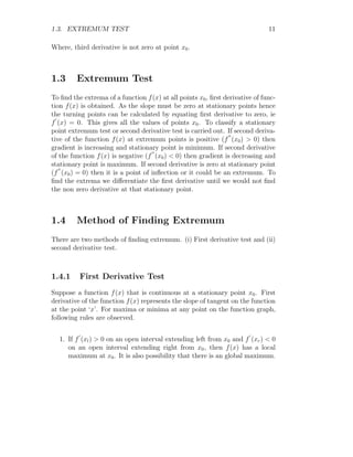 1.3. EXTREMUM TEST 11
Where, third derivative is not zero at point x0.
1.3 Extremum Test
To find the extrema of a function f(x) at all points x0, first derivative of func-
tion f(x) is obtained. As the slope must be zero at stationary points hence
the turning points can be calculated by equating first derivative to zero, ie
f
′
(x) = 0. This gives all the values of points x0. To classify a stationary
point extremum test or second derivative test is carried out. If second deriva-
tive of the function f(x) at extremum points is positive (f
′′
(x0)  0) then
gradient is increasing and stationary point is minimum. If second derivative
of the function f(x) is negative (f
′′
(x0)  0) then gradient is decreasing and
stationary point is maximum. If second derivative is zero at stationary point
(f
′′
(x0) = 0) then it is a point of inflection or it could be an extremum. To
find the extrema we differentiate the first derivative until we would not find
the non zero derivative at that stationary point.
1.4 Method of Finding Extremum
There are two methods of finding extremum. (i) First derivative test and (ii)
second derivative test.
1.4.1 First Derivative Test
Suppose a function f(x) that is continuous at a stationary point x0. First
derivative of the function f(x) represents the slope of tangent on the function
at the point ‘x’. For maxima or minima at any point on the function graph,
following rules are observed.
1. If f
′
(xl)  0 on an open interval extending left from x0 and f
′
(xr)  0
on an open interval extending right from x0, then f(x) has a local
maximum at x0. It is also possibility that there is an global maximum.
 