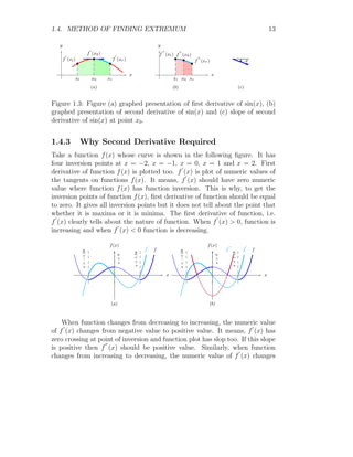 1.4. METHOD OF FINDING EXTREMUM 13
x
y
b
b
b
xl x0 xr
f
′
(xl)
f
′
(x0)
f
′
(xr)
(a)
x
y
b
b
b
xl x0 xr
f
′′
(xl) f
′′
(x0)
f
′′
(xr)
(b)
−θ
(c)
Figure 1.3: Figure (a) graphed presentation of first derivative of sin(x), (b)
graphed presentation of second derivative of sin(x) and (c) slope of second
derivative of sin(x) at point x0.
1.4.3 Why Second Derivative Required
Take a function f(x) whose curve is shown in the following figure. It has
four inversion points at x = −2, x = −1, x = 0, x = 1 and x = 2. First
derivative of function f(x) is plotted too. f
′
(x) is plot of numeric values of
the tangents on functions f(x). It means, f
′
(x) should have zero numeric
value where function f(x) has function inversion. This is why, to get the
inversion points of function f(x), first derivative of function should be equal
to zero. It gives all inversion points but it does not tell about the point that
whether it is maxima or it is minima. The first derivative of function, i.e.
f
′
(x) clearly tells about the nature of function. When f
′
(x)  0, function is
increasing and when f
′
(x)  0 function is decreasing.
x
f(x)
f
f
′
x
=
1.58
x
=
0
x
=
−1.58
(a)
x
f(x)
f
f
′
f
′′
x
=
1.58
x
=
0
x
=
−1.58
(b)
When function changes from decreasing to increasing, the numeric value
of f
′
(x) changes from negative value to positive value. It means, f
′
(x) has
zero crossing at point of inversion and function plot has slop too. If this slope
is positive then f
′′
(x) should be positive value. Similarly, when function
changes from increasing to decreasing, the numeric value of f
′
(x) changes
 