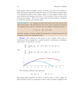 14 Maxima  Minima
from positive value to negative value. It means, f
′
(x) has zero crossing at
point of inversion and function plot has slop too. If this slope is negative then
f
′′
(x) should be negative value. Hence, where f
′′
(x) is negative, then at that
point function has maxima and where f
′′
(x) is positive, then at that point
function has minima. This is the reason, that second derivative is required
to verify the maxima and minima point.
Solved Problem 1.3 A company produces auto parts and earns income from
sale of these parts. The earning from sale of auto parts is based on the labour
(l) employed and capital (c) invested by the company. Earning function is
I = 2l + 4c − 3l2
− 2c2
+ 9lc
Find the quantity of labour employed and amount of capital invested by the
company to earn the maximum income.
Solution The variation in the income of the company when there is
variation in labour employed or capital invested is maximum or minimum
when dI/dl = 0 and dI/dc = 0. So,
dI
dl
=
d
dl
2l + 4c − 3l2
− 2c2
+ 9lc

= 2 − 6l + 9c = 0
And
dI
dc
=
d
dc
2l + 4c − 3l2
− 2c2
+ 9lc

= 4 − 4c + 9l = 0
1
0.5 1.0 1.5 2.0 2.5 3.0 3.5 4.0 4.5 5.0
l c
I
l c
Two relations of labour and capital are
6l − 9c = 2; 9l − 4c = 4
On solving these equations, we have l = 68/171 and c = 2/19. Again, we
check whether income is maximum at these values of labour employed and
 