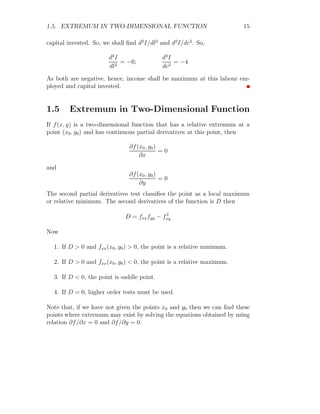 1.5. EXTREMUM IN TWO-DIMENSIONAL FUNCTION 15
capital invested. So, we shall find d2
I/dl2
and d2
I/dc2
. So,
d2
I
dl2
= −6;
d2
I
dc2
= −4
As both are negative, hence, income shall be maximum at this labour em-
ployed and capital invested.
1.5 Extremum in Two-Dimensional Function
If f(x, y) is a two-dimensional function that has a relative extremum at a
point (x0, y0) and has continuous partial derivatives at this point, then
∂f(x0, y0)
∂x
= 0
and
∂f(x0, y0)
∂y
= 0
The second partial derivatives test classifies the point as a local maximum
or relative minimum. The second derivatives of the function is D then
D = fxxfyy − f2
xy
Now
1. If D  0 and fxx(x0, y0)  0, the point is a relative minimum.
2. If D  0 and fxx(x0, y0)  0, the point is a relative maximum.
3. If D  0, the point is saddle point.
4. If D = 0, higher order tests must be used.
Note that, if we have not given the points x0 and y0 then we can find these
points where extremum may exist by solving the equations obtained by using
relation ∂f/∂x = 0 and ∂f/∂y = 0.
 