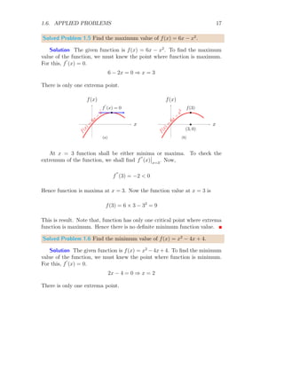 1.6. APPLIED PROBLEMS 17
Solved Problem 1.5 Find the maximum value of f(x) = 6x − x2
.
Solution The given function is f(x) = 6x − x2
. To find the maximum
value of the function, we must knew the point where function is maximum.
For this, f
′
(x) = 0.
6 − 2x = 0 ⇒ x = 3
There is only one extrema point.
x
f(x)
f
(
x
)
=
6
x
−
x
2
b
f
′
(x) = 0
(a)
x
f(x)
f
(
x
)
=
6
x
−
x
2
b
f(3)
b
(3, 0)
(b)
At x = 3 function shall be either minima or maxima. To check the
extremum of the function, we shall find f
′′
(x)
 
