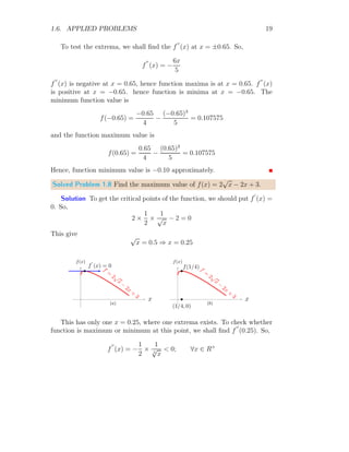 x=3
. Now,
f
′′
(3) = −2  0
Hence function is maxima at x = 3. Now the function value at x = 3 is
f(3) = 6 × 3 − 32
= 9
This is result. Note that, function has only one critical point where extrema
function is maximum. Hence there is no definite minimum function value.
Solved Problem 1.6 Find the minimum value of f(x) = x2
− 4x + 4.
Solution The given function is f(x) = x2
−4x+ 4. To find the minimum
value of the function, we must knew the point where function is minimum.
For this, f
′
(x) = 0.
2x − 4 = 0 ⇒ x = 2
There is only one extrema point.
 