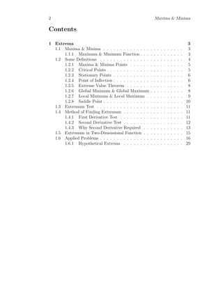 2 Maxima & Minima
Contents
1 Extrema 3
1.1 Maxima & Minima . . . . . . . . . . . . . . . . . . . . . . . . 3
1.1.1 Maximum & Minimum Function . . . . . . . . . . . . . 3
1.2 Some Definitions . . . . . . . . . . . . . . . . . . . . . . . . . 4
1.2.1 Maxima & Minima Points . . . . . . . . . . . . . . . . 5
1.2.2 Critical Points . . . . . . . . . . . . . . . . . . . . . . . 5
1.2.3 Stationary Points . . . . . . . . . . . . . . . . . . . . . 6
1.2.4 Point of Inflection . . . . . . . . . . . . . . . . . . . . . 6
1.2.5 Extreme Value Theorem . . . . . . . . . . . . . . . . . 8
1.2.6 Global Minimum & Global Maximum . . . . . . . . . . 8
1.2.7 Local Minimum & Local Maximum . . . . . . . . . . . 9
1.2.8 Saddle Point . . . . . . . . . . . . . . . . . . . . . . . . 10
1.3 Extremum Test . . . . . . . . . . . . . . . . . . . . . . . . . . 11
1.4 Method of Finding Extremum . . . . . . . . . . . . . . . . . . 11
1.4.1 First Derivative Test . . . . . . . . . . . . . . . . . . . 11
1.4.2 Second Derivative Test . . . . . . . . . . . . . . . . . . 12
1.4.3 Why Second Derivative Required . . . . . . . . . . . . 13
1.5 Extremum in Two-Dimensional Function . . . . . . . . . . . . 15
1.6 Applied Problems . . . . . . . . . . . . . . . . . . . . . . . . . 16
1.6.1 Hypothetical Extrema . . . . . . . . . . . . . . . . . . 29
 