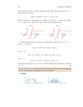 x=2
. Now,
f
′′
(2) = 2  0
Hence function is minima at x = 2. Now the function value at x = 2 is
f(2) = 22
− 4 × 2 + 4 = 0
This is result. Note that, function has only one critical point where extrema
function is minimum. Hence there is no definite maximum function value.
Solved Problem 1.7 Find the minimum value of f(x) = x
4
− x3
5
.
Solution The given function is
f(x) =
x
4
−
x3
5
This function has extremum where f;
(x) = 0. So,
1
4
−
3x2
5
= 0 ⇒ 5 − 12x2
= 0
It gives x = −0.65 and x = +0.65. This function has two extrema. Hence
we shall test whether function minima or function maxima exits.
x
f(x)
b
f
′
(x) = 0
b
f
′
(x) = 0
(a)
x
f(x)
b
f(0.65)
b
(0.65, 0)
b
f(−0.65)
b
(−0.65, 0)
(b)
 