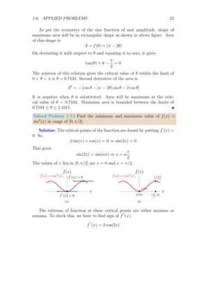 1.6. APPLIED PROBLEMS 19
To test the extrema, we shall find the f
′′
(x) at x = ±0.65. So,
f
′′
(x) = −
6x
5
f
′′
(x) is negative at x = 0.65, hence function maxima is at x = 0.65. f
′′
(x)
is positive at x = −0.65. hence function is minima at x = −0.65. The
minimum function value is
f(−0.65) =
−0.65
4
−
(−0.65)3
5
= 0.107575
and the function maximum value is
f(0.65) =
0.65
4
−
(0.65)3
5
= 0.107575
Hence, function minimum value is −0.10 approximately.
Solved Problem 1.8 Find the maximum value of f(x) = 2
√
x − 2x + 3.
Solution To get the critical points of the function, we should put f
′
(x) =
0. So,
2 ×
1
2
×
1
√
x
− 2 = 0
This give √
x = 0.5 ⇒ x = 0.25
x
f(x)
b
f
′
(x) = 0
f
=
2 √
x
−
2x
+
3
(a)
x
f(x)
b
f(1/4)
b
(1/4, 0)
f
=
2 √
x
−
2x
+
3
(b)
This has only one x = 0.25, where one extrema exists. To check whether
function is maximum or minimum at this point, we shall find f
′′
(0.25). So,
f
′′
(x) = −
1
2
×
1
3
√
x
 0; ∀x ∈ R+
 