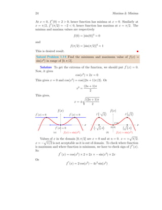 20 Maxima  Minima
At x = 0.25, f
′′
(0.25) is negative, hence function is maxima at x = 0.25. The
function value at this point is given by
f(0.25) = 2 ×
√
0.25 − 2 × 0.25 + 3 = 3.5
This is desired result.
Solved Problem 1.9 Find the maximum value of f(x) = 6x − x2
.
Solution To get the critical points of the function, we should put f
′
(x) =
0. So,
6 − 2x = 0 ⇒ x = 3
x
f(x)
f(x) = 6x − x2
b
f
′
(x) = 0
(a)
x
f(x)
f(x) = 6x − x2
b
f(3)
b
(3, 0)
(b)
This has only one x = 3, where one extrema exists. To check whether
function is maximum or minimum at this point, we shall find f
′′
(3). So,
f
′′
(x) = −2  0; ∀x
At x = 3, f
′′
(3) is negative, hence function is maxima at x = 3. The function
value at this point is given by
f(3) = 6 × 3 − 32
= 9
This is desired result.
Solved Problem 1.10 Find the minimum value of f(x) = cos(3x) in range of
[0, π/2].
Solution The given function is f(x) = cos(3x). The tangents on the
function at its extrema will be there where f
′
(x) = 0. So,
−3 sin(3x) = 0 ⇒ sin(3x) = 0
 