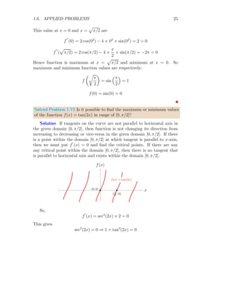 1.6. APPLIED PROBLEMS 21
Note that, function is a periodic function, hence it shall have infinite numbers
of extrema and corresponding critical points. But we are taking here only
local extrema, i.e. maximum and minimum values within definite domain.
x
f(x)
f(x) = cos(3x)
b
b
f
′
(x) = 0
f
′
(x) = 0
(a)
x
f(x)
f(x) = cos(3x)
b
b
f (0)
f (1.046)
b b
(0, 0)
(1.046, 0)
(b)
Now, 3x = nπ or x = nπ/3. We have to find the minimum value in
x ∈ [0, π/2]. For this domain, only accepted critical points2
are found when
n = 0 and n = 1. So, x is 0 and π/3. To check where, function is minimum,
we have to find f
′′
(x)  0. Now
f
′′
(x) = −9 cos(3x)
f
′′
(x) is positive when cos(3x) is negative, i.e. π/2 ≤ 3x ≤ π or π/6 ≤ x ≤
π/3. Note that we are talking about cos(3x) of f
′′
(x) not about the cos(3x)
of f(x). So, only acceptable value for minima from x = 0 and x = π/3 is
x = π/3. Now minimum function value is
f(π/3) = cos

3 ×
π
3

= −1
This is desired result.
Solved Problem 1.11 Find the maximum value of y = sin(x) + tan(x) in
range of (−2π, 2π).
Solution The given function is y = sin(x) + tan(x). To get the critical
points, we should put y
′
(x) = 0. Now,
cos(x) + sec2
(x) = 0
On solving it, we have
cos3
(x) = −1
2
Roots are those points where function is zero. Critical points are those points where
tangent on the function is zero.
 