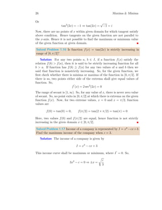 22 Maxima  Minima
This has three roots, in which only one is real. The real root is cos(x) = −1.
On solving it, we have
cos(x) = cos(2n + 1)π ⇒ x = (2n + 1)π
Here, n is integer. The values of x withing (−2π, 2π) is −π and π only when
n = −1 and n = 0. These are only points where extrema exist.
x
y(x)
y(x) = sin(x) + tan(x)
b b
y
′
(x) = 0 y
′
(x) = 0
(a)
x
y(x)
y(x) = sin(x) + tan(x)
f (−π) f (π)
b b
b b
(−π, 0) (π, 0)
(b)
To check the nature of extrema, we shall get the value of y
′′
(x) at x = −π
and x = π. Hence
y
′′
(x) = 2 sec2
(x) × tan(x) − sin(x)
At x = −π
y
′′
(−π) = 2 sec2
(−π) × tan(−π) − sin(−π) = 0
At x = π
y
′′
(π) = 2 sec2
(π) × tan(π) − sin(π) = 0
At both critical points, y
′′
(x) is zero. Hence function has reflection at points
x = ±π.
Solved Problem 1.12 Find the range of θ for sine function of unit amplitude
so that the bounded rectangular area is maximum.
Solution
θ
y
b
θ
b
f(θ)
b
π − θ
b
f(θ)
θ
y
 